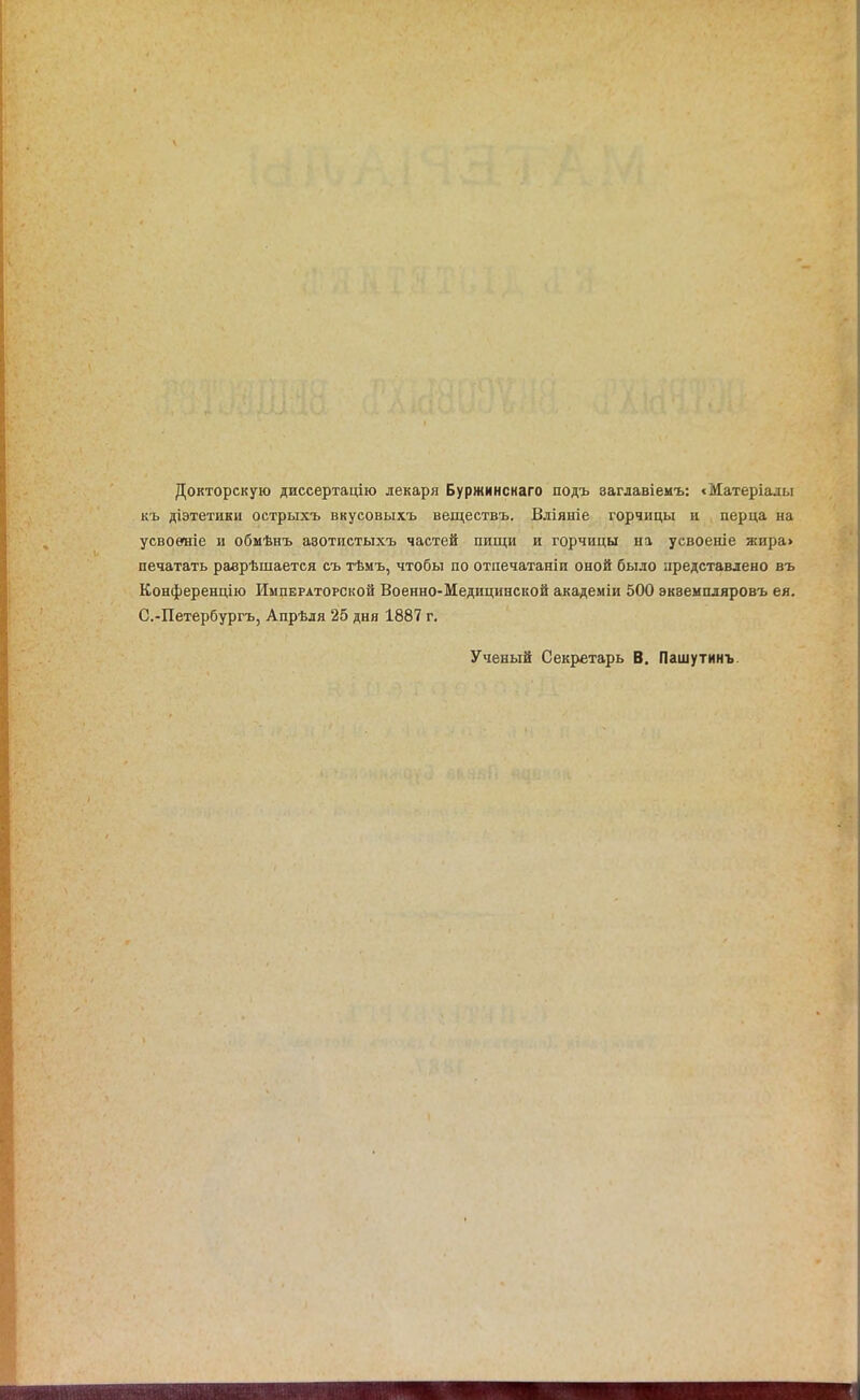 Докторскую диссертацію лекаря Буржинскаго подъ заглавіемъ: «Матеріалы къ діэтетики острыхъ вкусовыхъ веществъ. Вліяніе горчицы и перца на усвоеиіе и обмѣнъ азотистыхъ частей пищи и горчицы на усвоеніе жира> печатать раврѣшается съ тѣмъ, чтобы по отпечатаніи оной было представлено въ Конференцію Императорской Военно-Медицинской академіи 500 эквемпляровъ ея. С.-Петербургъ, Апрѣля 25 дня 1887 г. Ученый Секретарь В. Пашутинъ