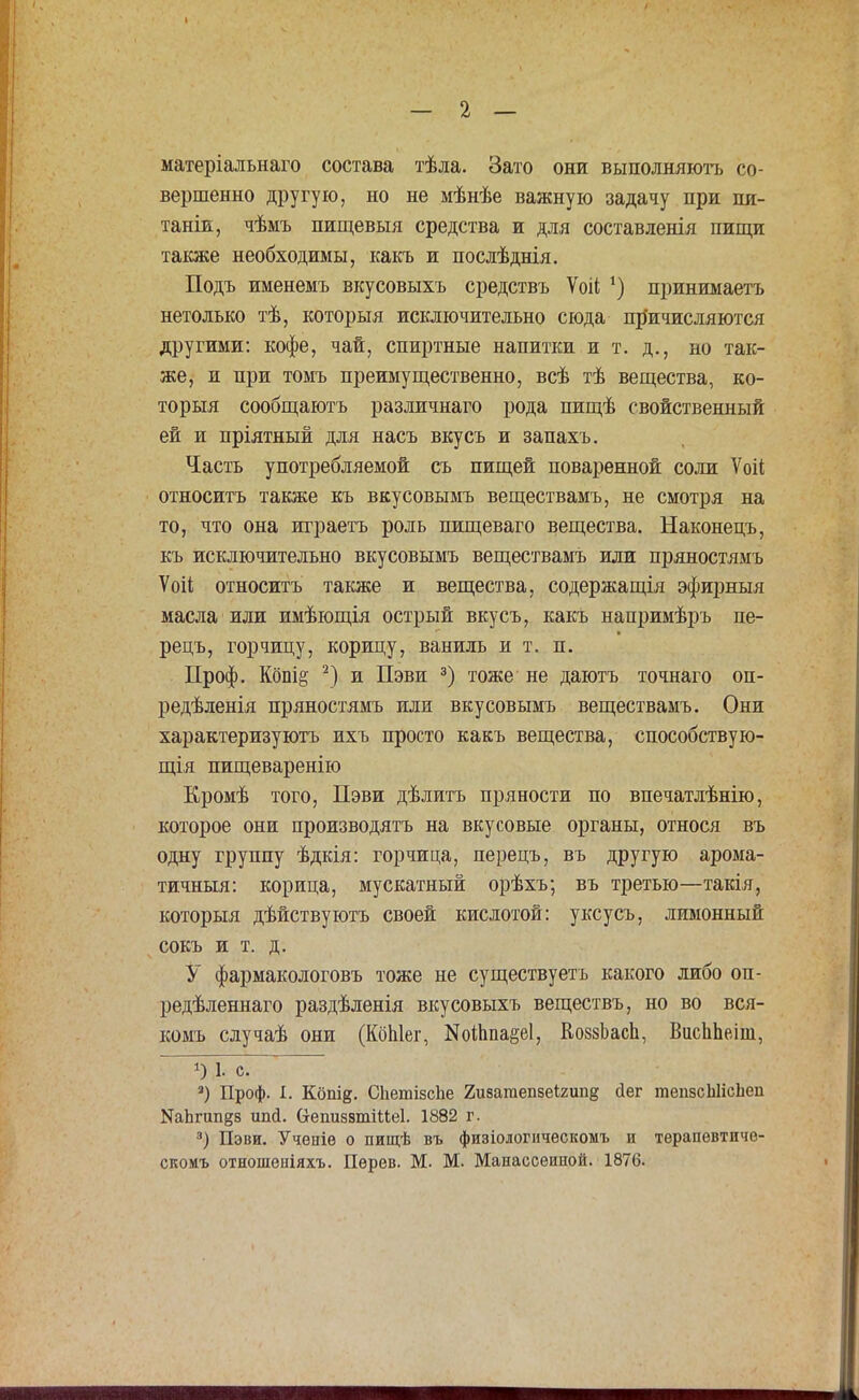 матеріальнаго состава тѣла. Зато они выполняютъ со- вершенно другую, но не мѣнѣе важную задачу при пя- таніи, чѣмъ пищевыя средства и для составленія пищи также необходимы, какъ и послѣднія. Подъ именемъ вкусовыхъ средствъ Ѵоіі ') принимаетъ нетолько тѣ, которыя исключительно сюда причисляются другими: кофе, чай, спиртные напитки и т. д., но так- же, и при томъ преимущественно, всѣ тѣ вещества, ко- торыя сообщаютъ различнаго рода пищѣ свойственный ей и пріятный для насъ вкусъ и запахъ. Часть употребляемой съ пищей поваренной соли Ѵоіі относить также къ вкусовымъ веществамъ, не смотря на то, что она играетъ роль пищеваго вещества. Наконепъ, къ исключительно вкусовымъ веществамъ или пряностямъ Ѵоіі относить также и вещества, содержащія эфирныя масла или имѣющія острый вкусъ, какъ напримѣръ пе- рецъ, горчицу, корицу, ваниль и т. п. Проф. Кбпі§ 2) и Пэви 3) тоже не даютъ точнаго оп- редѣленія пряностямъ или вкусовымъ веществамъ. Они характеризуютъ ихъ просто какъ вещества, способствую- щая пищеваренію Кромѣ того, Пэви дѣлитъ пряности по впечатлѣнію, которое они производить на вкусовые органы, относя въ одну группу ѣдкія: горчица, перецъ, въ другую арома- тичный: корица, мускатный орѣхъ; въ третью—такія, которыя дѣйствуютъ своей кислотой: уксусъ, лимонный сокъ и т. д. У фармакологовъ тоже не существуетъ какого либо оп- редѣленнаго раздѣленія вкусовыхъ веществъ, но во вся- комъ случаѣ они (КбЫег, ]ЯоіЬііа§е1, КоззЬасЬ, ВисЪпеіш, О 1. с. 3) Проф. I. Кбпід. СЬетізсЬе 2изатепзе1;2ип§ йег тепзсЫісЬеп ^Ъгип§з ипй. (хепиззтіііеі. 1882 г. 3) Пэви. Учепіѳ о пищѣ въ физіологическомъ и терапевтиче- скомъ отноідеіііяхъ. Пѳрѳв. М. М. Манассѳипой. 1876.