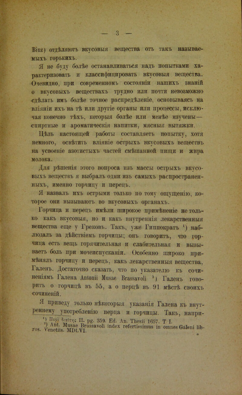 Віпг) отдѣляютъ вкусовыя вещества отъ такъ называе- мыхъ горькихъ. Я не буду болѣе останавливаться надъ попытками ха- рактеризовать и классифицировать вкусовыя вещества. Очевидно, при современномь состояніи нашихъ знаній о вкусовыхъ веществахъ трудно или почти невозможно сдѣлать имъ болѣе точное распредѣленіе, основываясь на вліяніи ихъ на тѣ или другіе органы или процессы, исклю- чая конечно тѣхъ, который болѣе или менѣе изучены— спиртные и ароматическія напитки, мясныя вытяжки. Цѣль настоящей работы составляетъ попытку, хотя немного, освѣтить вліяніе острыхъ вкусовыхъ веществъ на усвоеніе азотистыхъ частей смѣшанной пищи и жира молока. Для рѣшенія этого вопроса изъ массы острыхъ вкусо- выхъ веществъ я выбралъ одни изъ самыхъ распространен- ныхъ, именно горчицу и перецъ. Я назвалъ ихъ острыми только по тому ощущенію, ко- торое они вызываютъ во вкусовыхъ органахъ. Горчица и перецъ имѣли широкое примѣненіе не толь- ко какъ вкусовыя, но и какъ внутреннія лекарственный вещества еще у Грековъ. Такъ, уже Гиппократъ *) наб- людалъ за дѣйствіемъ горчицы; онъ говоритъ, что гор- чица есть вещь горячительная и слабительная и вызы- ваетъ боль при мочеиспусканіи. Особенно широко при- мѣнялъ горчицу и перецъ, какъ лекарственный вещества, Галенъ. Достаточно сказать, что по указателю къ сочи- неніямъ Галена Атопіі Мизае Вгаззаѵоіі 2) Галенъ гово- ритъ о горчицѣ въ 55, а о перцѣ въ 91 мѣстѣ своихъ сочиненій. Я приведу только нѣкоторыя указанія Галена къ внут- реннему употребленііо перца и горчицы. Такъ, напри- « Г/К' \*ПГІІ П' Р8' 359- Е(і- Ап- ТЬе8ІІ 1657 • т !• год. ѴепГіііз МВьѵіГа88аѴОІІ ІП<ІеХ геГегіІ88ІПШ8 іп от»ез Оаіепі ІІЬ-
