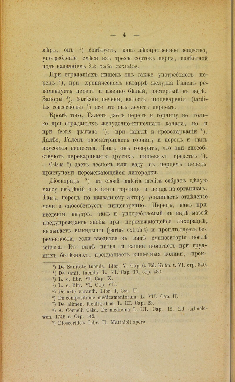 мѣръ, онъ х) совѣтуетъ, какъ лѣкарственное вещество,, употребленіе смѣси изъ трехъ сортовъ перца, извѣстной подъ названіемъ ді* тріш При страданіяхъ кишекъ онъ также употребллетъ пе- рецъ 2); при хроническомъ катаррѣ желудка Галенъ ре- комендуетъ перецъ и именно бѣлый, растертый въ водѣ. Запоры 3), болѣзни печени, вялость пищеваренія (іаг(И- іаз сопсосііопів) 4) все это онъ лечить перцемъ. Кромѣ того, Галенъ даетъ перецъ и горчицу не толь- ко при страданіяхъ желудочно-кишечнаго канала, но и при іеішз (ніагіапа 5), при кашлѣ и кровохарканіи 6). Далѣе, Галенъ разсматриваетъ горчицу и перецъ и какъ вкусовыя вещества. Такъ, онъ говорить, что они способ- ствуютъ перевариванію другихъ пищевыхъ средствъ 7). Сеіш 8) даетъ чеснокъ или воду съ перцемъ передъ приступами перемежающейся лихорадки. Діоскоридъ 9) въ своей таіегіа тесііса собралъ цѣлую массу свѣдѣній о вліяніи горчицы и перца на организмъ. Такъ, перецъ по названному автору усиливаешь отдѣленіе мочи и способствуете пищеваренію. Перецъ, какъ при введеніи внутрь, такъ и употребляемый въ видѣ мазей предупреждаетъ знобы при перемежающейся лихорадкѣ, вызываетъ выкидыши (рагШв ехігаЬі*) и преиятствуетъ бе- ременности, если вводится въ видѣ суппозиторія послѣ- соНив'а. Въ видѣ питья и кашки помогаете при груд- ныхъ болѣзняхъ, прекращаетъ кишечныя колики, прек- 0 Бе Запйаіе ѣиеікіа. ЬіЬг. V. Сар. 6, Ш. КііЬп. ѣ. VI. стр. 340. 3) Бе запй, Іиепйа. Ь- VI. Сар. 10, стр. 430. 3) Ь. с. ПЪг. VI, Сар. X. «) Ь. с. ІіЬг. VI, Сар. ѴН. 5) Бе агіе сигагійі. ІлЬг. I, Сар. И. 6) Бе сотрозШопе тейісашепііогит. Ь. ѴИ, Сар. II. 7) Бе аіітеп. іасииаііЪив. Ь. ІІЬ Сар. 23. 8) А. СогпеИі Сеіві. Бе тесііста Ь ЫІ. Сар. 12. Ей. Аітеіо- чѵеп. 1746 г. Стр. 142. 9) Біозсогійез. ЬіЪг. II. МаПЬіоІі орега.