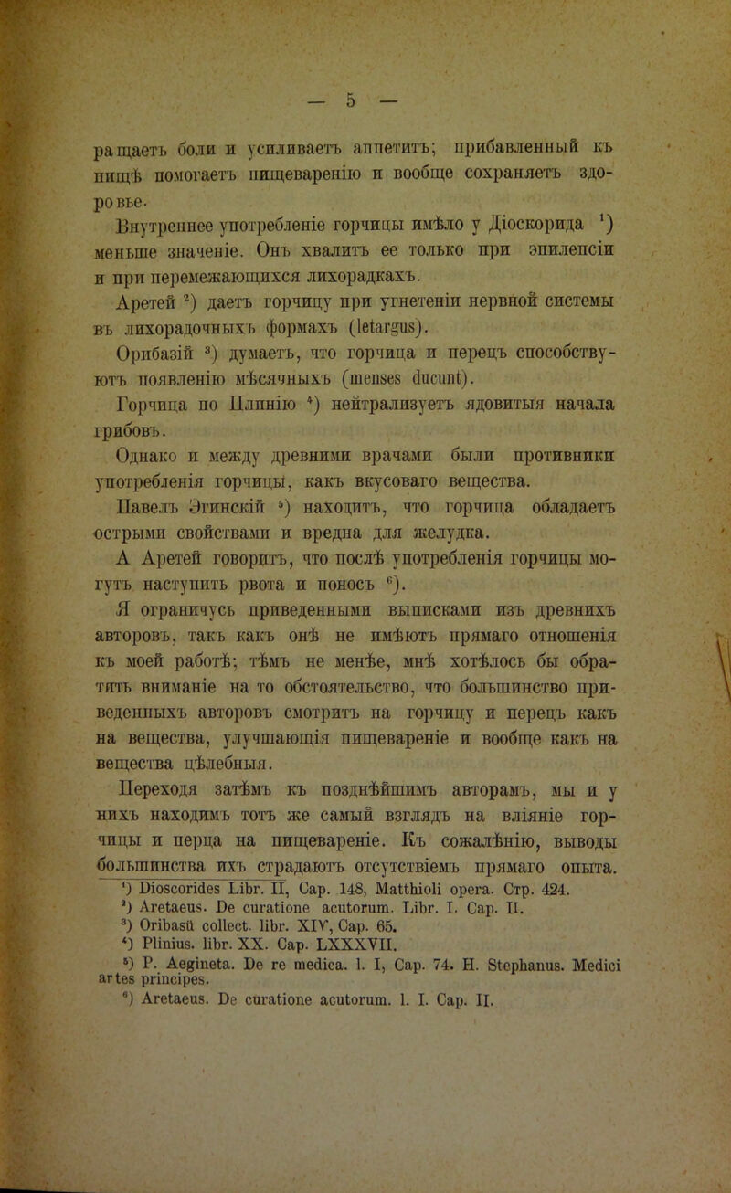 ращаеть боли и усиливаете аппетитъ; прибавленный къ нищѣ помогаетъ иищеваренію и вообще сохраняешь здо- ровье. Внутреннее употребленіе горчицы имѣло у Діоскорида *) меньше значеніе. Онъ хвалить ее только при эпилепсіи и при перемежающихся лихорадкахъ. Аретей 2) даетъ горчицу при угнетеніи нервной системы въ лихорадочных ь формахъ (Іеіаг&из). Орибазій 3) думаетъ, что горчица и перецъ способству- ютъ появленію мѣсячныхъ (шепзез иисшіі). Горчица по ІІлпнію *) нейтрализуетъ ядовитый начала грибовъ. Однако и между древними врачами были противники употребленія горчицы, какъ вкусоваго вещества. Павелъ Эгинскій 5) находить, что горчица обладаетъ острыми свойствами и вредна для желудка. А Аретей говорить, что послѣ употребленія горчицы мо- гутъ наступить рвота и поносъ 6). Я ограничусь приведенными выписками изъ древнихъ авторовъ, такъ какъ онѣ не имѣютъ прямаго отношенія къ моей работѣ; тѣмъ не менѣе, мнѣ хотѣлось бы обра- тить вниманіе на то обстоятельство, что большинство при- веденныхъ авторовъ смотритъ на горчицу и перецъ какъ на вещества, улучшающія пищевареніе и вообще какъ на вещества цѣлебныя. Переходя затѣмъ къ позднѣйшимъ авторамъ, мы и у нихъ находимъ тотъ же самый взглядъ на вліяніе гор- чицы и перца на пищевареніе. Къ сожалѣнію, выводы большинства ихъ страдаютъ отсутствіемъ прямаго опыта. ') ЭіозсогШез ІЛЪг. П, Сар. 148, МаШііоІі орега. Стр. 424. 2) Агеіаеиз. Бе сигаііопе асиіогит. ЫЬг. I. Сар. II. 3) ОгіЪазІі соІІесЬ. ИЬг. XIV, Сар. 65. *) Рііпіиз. НЬг. XX. Сар. ЬХХХѴІІ. 8) Р. Аевіпеіа. ѣе ге тейіса. 1. I, Сар. 74. Н. ЗіерЪаішз. Мегіісі агіез ргіпсірез. *) Агеіаеиз. Бе сигаііопе асиЬогит. 1. I. Сар. II.