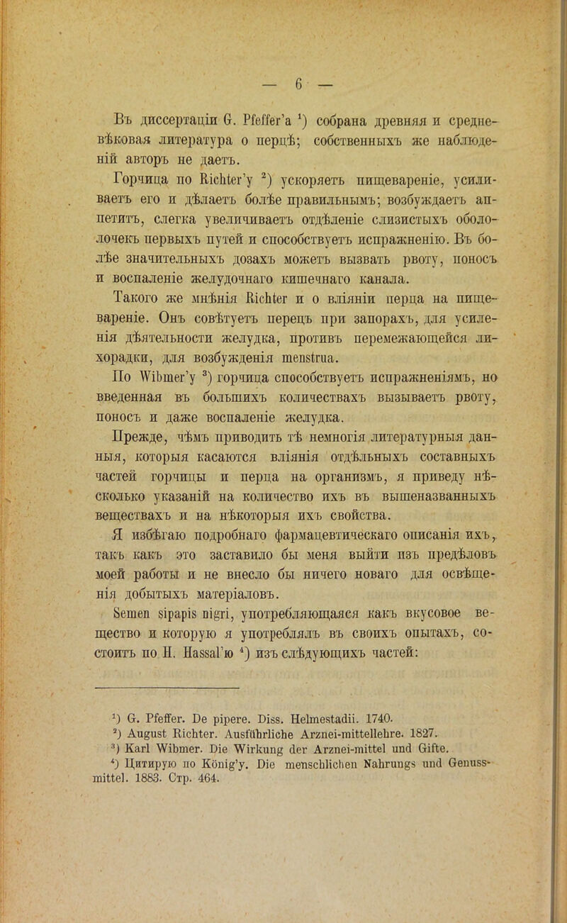 Въ диссертаціи в. РГеЙег'а ') собрана древняя и средне- вѣковая литература о перцѣ; собственныхъ же наблюде- ній авторъ не даетъ. Горчица по ШсЫег'у 2) ускоряетъ пищевареніе, усили- ваетъ его и дѣлаетъ болѣе правильнымъ; возбуждаетъ ап- петитъ, слегка увеличиваетъ отдѣленіе слизистыхъ оболо- лочекъ нервыхъ путей и способствуетъ испражненію. Въ бо- лѣе значительныхъ дозахъ можетъ вызвать рвоту, поносъ и воспаленіе желудочнаго кишечнаго канала. Такого же мнѣнія КісЬіег и о вліяніи перца на пище- вареніе. Онъ совѣтуетъ перецъ при запорахъ, для усиле- нія дѣятельности желудка, противъ перемежающейся ли- хорадки, для возбужденія тепзігиа. По ШЪтег'у 3) горчица способствуетъ испражненіямъ, но введенная въ болъшихъ количествахъ вызываетъ рвоту, поносъ и даже воспаленіе желудка. Прежде, чѣмъ приводить тѣ немногія литературныя дан- ныя, который касаются вліянія отдѣльныхъ составныхъ частей горчицы и перца на организмъ, я приведу нѣ- сколько указаній на количество ихъ въ вышеназванныхъ веществахъ и на нѣкоторыя ихъ свойства. Я избѣгаю подробнаго фармацевтическаго описанія ихъ, такъ какъ это заставило бы меня выйти пзъ предѣловъ моей работы и не внесло бы ничего новаго для освѣще- нія добытыхъ матеріаловъ. 8ешеп зіраріз бі§гі, употребляющаяся какъ вкусовое ве- щество и которую я употреблялъ въ своихъ опытахъ, со- стоитъ по Н. НаззаГю 4) изъ слѣдующихъ частей: г) 6. РГеіГег. Ве ріреге. Бізз. Неітезіасііі. 1740. 2) Аи%и$\, КісЫег. АизГііЪгІісЬе Аггпеі-тіМеІІеЬге. 1827. 3) Кагі \ѴіЬтег. Біе \Ѵіг1шп§ йег Аггпеі-тіМеІ ипй 6Ше. *) Цитирую но Кош^'у. ^іе тепзсЫісІіеп ^Ъпгавз иікі Оепивз- тіМеІ. 1883. Стр. 464.
