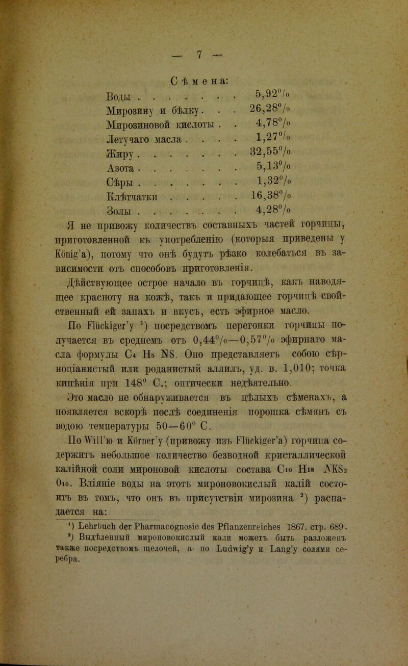 С ѣ м е н а: Воды 5,92«/о Мирозину и бѣлку. . . 26,28°/о Мирозиновой кислоты . . 4,78°/о Летучаго масла .... 1,27°/о Жиру 32,55°/о Азота 5,13°/° Сѣры 1,32°/о Клѣтчатки 16,38% Золы 4,28°/о Я не привожу количествъ составныхъ частей горчицы, приготовленной къ употреблению (который приведены у Кошё'а), потому что онѣ будутъ рѣзко колебаться въ за- висимости отъ способовъ приготовленія. Дѣйствующее острое начало въ горчицѣ, какь наводя- щее красноту на кожѣ, такъ и придающее горчицѣ свой- ственный ей запахъ и вкусъ, есть эфирное масло. По ИйскІ8вг'у *) посредствомъ перегонки горчицы по- лучается въ среднемъ отъ 0,44°/о—0,57°/° эфирнаго ма- сла формулы С4 Не N8. Оно представляетъ собою сѣр- ноціанистый или роданистый аллилъ, уд. в. 1,010; точка кипѣнія при 148° С; оптически недѣятельно. Это масло не обнаруживается въ цѣлыхъ сѣменахъ, а появляется вскорѣ послѣ соединенія порошка сѣмянъ съ водою температуры 50—60° С. По \ѴіІГю и Когпег'у (привожу изъ РГпекі§ег'а) горчица со- держитъ небольшое количество безводной кристаллической калійной соли мироновой кислоты состава Сю Нів АК8а 0ю. Вліяніе воды на этоть мироновокислый калій состо- итъ въ томъ, что онъ въ присутствіи мирозина 2) распа- дается на: ') ЬеЬгЬисЬ дег РЬагшасо§по8Іе йез РЙапгепгеісЬез 1867. стр. 689. *) Выдѣлеипый мироновокислый кали можетъ быть разложеиъ также посредствомъ щелочей, а- по Ьигіѵѵфу и Ьапд'у солями се- ребра.