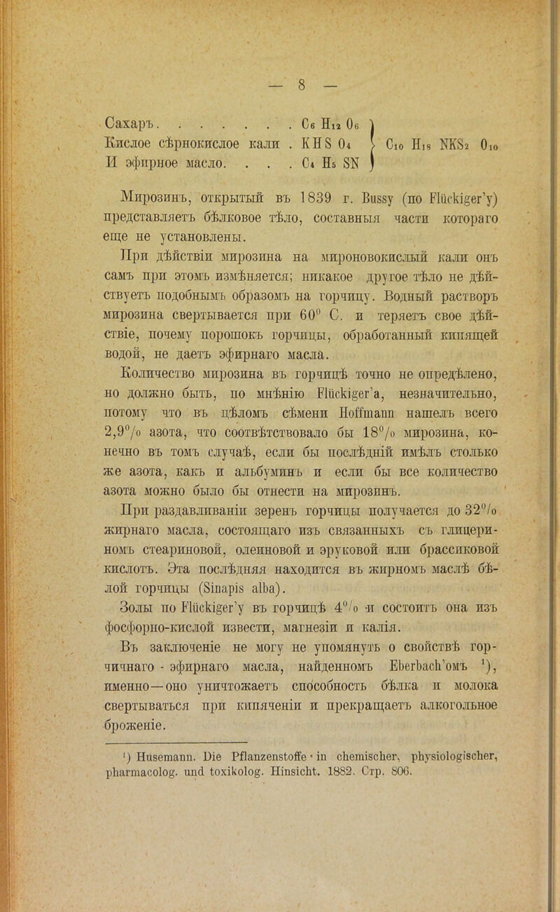 Сахаръ Се Ни Ов } Кислое сѣрнокислое кали . КН8 I Сю Ні8 М82 0ю И эфирное масло. . . . С* Еь 8Н ) Мирозинъ, открытый въ 1839 г. Вішу (по РШск^ег'у) представляетъ бѣлковое тѣло, составныя части котораго еще не установлены. При дѣйствіи мирозина на мироновокислыи кали онъ самъ при этомъ измѣняется; никакое другое тѣло не дѣй- ствуетъ подобнымъ образомъ на горчицу. Водный растворъ мирозина свертывается при 60° С. и теряетъ свое дѣй- ствіе, почему порошокъ горчицы, обработанный кипящей водой, не даетъ эфирнаго масла. Количество мирозина въ горчицѣ точно не определено, но должно быть, по мнѣнію РШск^ег'а, незначительно, потому что въ цѣломъ сѣмени Ноптаіш нашелъ всего 2,9°/о азота, что соотвѣтствовало бы 18°/о мирозина, ко- нечно въ томъ случаѣ, если бы нослѣдній имѣлъ столько же азота, какъ и альбуминъ и если бы все количество азота можно было бы отнести на мирозинъ. При раздавливаніи зеренъ горчицы получается до 32°/о жирнаго масла, состоящаго изъ связанныхъ съ глицери- номъ стеариновой, олеиновой и эруковой или брассиковой кислотъ. Эта послѣдняя находится въ жирномъ маслѣ бѣ- лой горчицы (8іпарІ8 аІЬа). Золы по Ийскі§ет'у въ горчицѣ 4°/о -и состоитъ она изъ фосфорно-кислой извести, магнезіи и калія. Въ заключеніе не могу не упомянуть о свойствѣ гор- чичнаго - эфирнаго масла, найденномъ ЕЬегЬасЬ'омъ именно—оно уничтожаетъ способность бѣлка и молока свертываться при кипяченіи и прекращаетъ алкогольное броженіе. ') Низетапп. 1)іе РЯапгепзѣоііе • іп сЬетізсЬег, рііузіоіодізсііег, рііагтасоіо^- ипй іохіко1о§. Ніпзісііі. 1882. Стр. 806.
