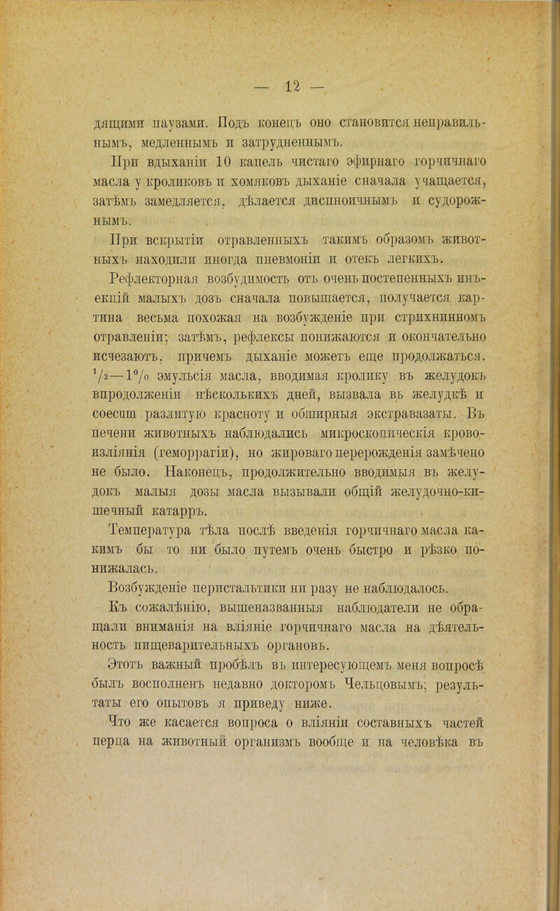дящими паузами. Подъ конецъ оно становится неправшіь- пымъ, медленнымъ и затрудненными При вдыханіи 10 капель чистаго эфириаго горчичнаго масла у кроликовъ и хомяковъ дыханіе сначала учащается, затѣмъ замедляется, дѣлается диспноичнымъ и судорож- нымъ. При вскрытіи отравленныхъ такимъ образомъ живот- ныхъ находили иногда пневмоніи и отекъ легкихъ. Рефлекторная возбудимость отъ очень постепенныхъ ииъ- екцій малыхъ дозъ сначала повышается, получается кар- тина весьма похожая на возбужденіе при стрихнинномъ отравленіи; затѣмъ, рефлексы понижаются и окончательно исчезаютъ, причемъ дыханіе можетъ еще продолжаться. '/2—1°/о эмульсія масла, вводимая кролику въ желудокъ впродолженіи нѣсколькихъ дней, вызвала вь желудкѣ и соесиш разлитую красноту и обширныя экстравазаты. Въ печени животныхъ наблюдались микроскопическія крово- изліянія (геморрагіи), но жироваго перерожденія замѣчено не было. Наконецъ, продолжительно вводимый въ желу- докъ малыя дозы масла вызывали общій желудочно-ки- шечный катарръ. Температура тѣла послѣ введенія горчичнаго масла ка- кимъ бы то ни было путемъ очень быстро и рѣзко по- нижалась. Возбужденіе перистальтики ни разу не наблюдалось. Къ сожалѣнію, вышеназванный наблюдатели не обра- щали вниманія на вліяніе горчичнаго масла на деятель- ность пищеварительныхъ органовъ. Этотъ важный пробѣлъ въ интересующемъ меня вопросѣ былъ восполненъ недавно докторомь Чельцовымъ; резуль- таты его опытовъ я приведу ниже. Что же касается вопроса о вліяніи составныхъ частей перца на животный организмъ вообще и на человѣка въ