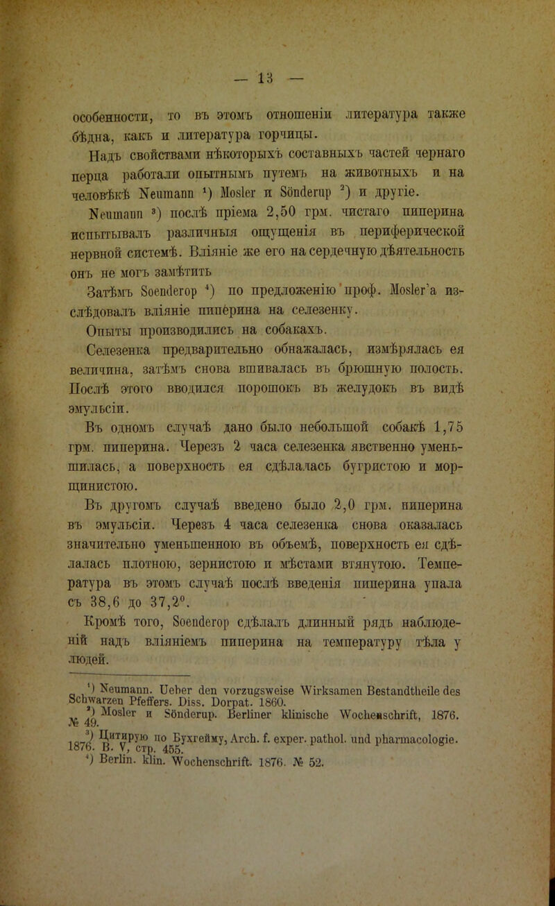 — 18 — особенности, то въ этомъ отношеніи литература также бѣдна, какъ и литература горчицы. Падь свойствами нѣкоторыхъ составныхъ частей чернаго перца работали опытнымъ путемъ на животныхъ и на человѣкѣ Яешпаші 4) Мо8Іег и 8бпаегар 2) и другіе. Яешпаш 3) послѣ пріема 2,50 грм. чистаго пиперина испытывалъ различный ощущенія въ периферической нервной системѣ. Вліяніе же его на сердечную деятельность онъ не могъ замѣтить Затѣмъ 8оепиегор 4) по предложенію проф. Мо8Іег'а из- слѣдовалъ вліяніе пиперина на селезенку. Опыты производились на собакахъ. Селезенка предварительно обнажалась, измѣрялась ея величина, затѣмъ снова вшивалась въ брюшную полость. Послѣ этого вводился порошокъ въ желудокъ въ видѣ эмульсіи. Въ одномъ случаѣ дано было небольшой собакѣ 1,75 грм. пиперина. Черезъ 2 часа селезенка явственно умень- шилась, а поверхность ея сдѣлалась бугристою и мор- щинистою. Въ другомъ случаѣ введено было 2,0 грм. пиперина въ эмульсіи. Черѳзъ 4 часа селезенка снова оказалась значительно уменьшенною въ объемѣ, поверхность ея сдѣ- лалась плотною, зернистою и мѣстами втянутою. Темпе- ратура въ этомъ случаѣ послѣ введенія пиперина упала съ 38,6 до 37,2°. Кромѣ того, Зоепаегор сдѣлалъ длинный рядъ наблюде- ний надь вліяніемъ пиперина на температуру тѣла у людей. ) Иеитапп. ІІеЬег йеп ѵог2и§з\ѵеізе \Ѵігкзатеп ВезіагкШіеіІе Йез 8сЬ\ѵаггеп Р&гТегз. В-ізз. Бограі. 1860. ) Мозіег и Збпсіешр. Вегііпег кІіпізсЬе \ѴосЬешзсЬгіЙ, 1876. ют^ 9,ИТ,?РУЮ 110 Бухгейму, АгсЬ. Г. ехрег. раШоІ. ипй рЬагтасоІояіе. 1876. В. V, стр. 455. «) Вегііп. кііп. \ѴосЬепзсЬгіЛ. 1876. № 52.