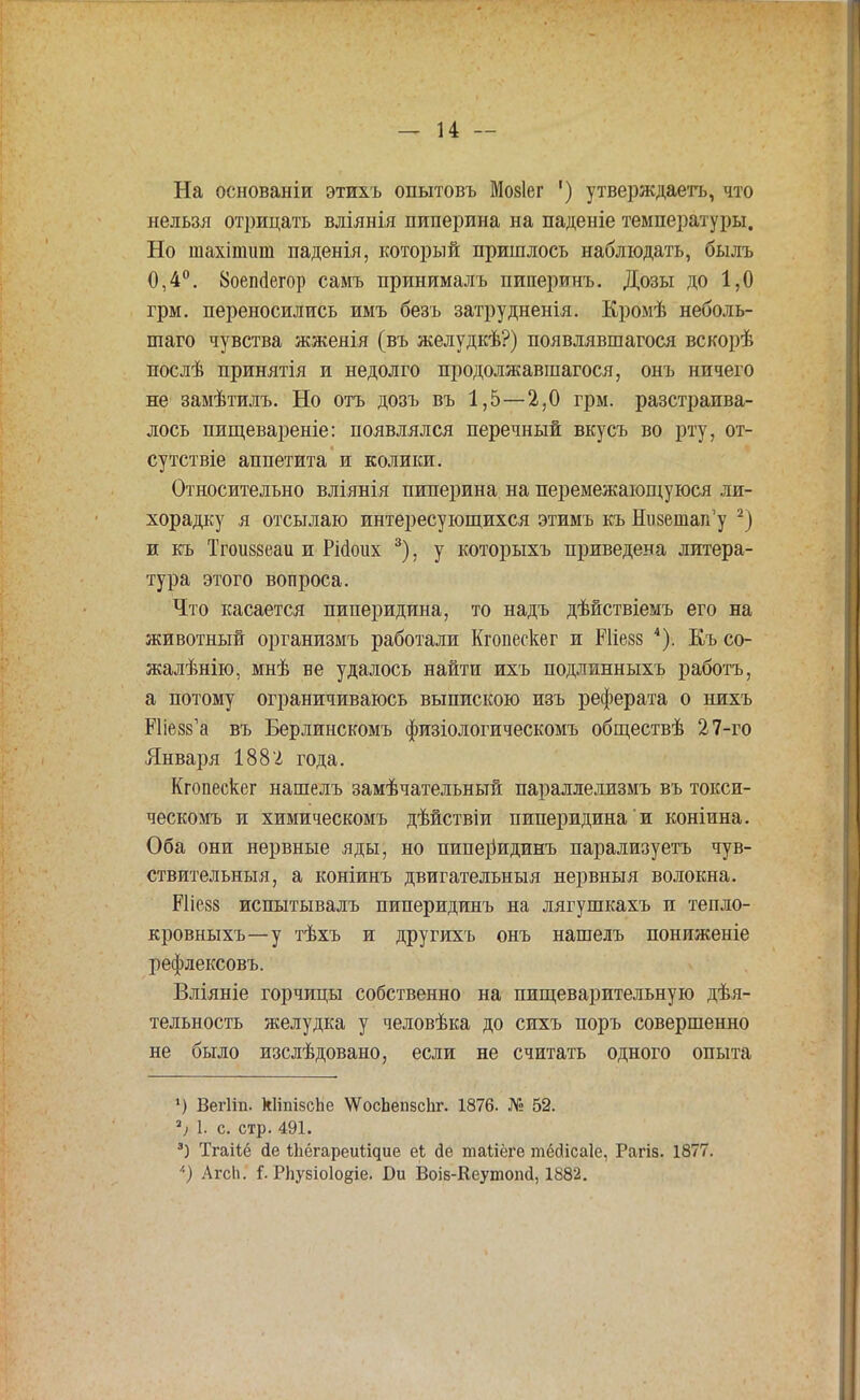 На основаніи этихъ опытовъ Мовіег ') утверждаетъ, что нельзя отрицать вліянія пиперина на паденіе температуры. Но шахіпшт паденія, который пришлось наблюдать, былъ 0,4°. 8оеп(1егор самъ принималъ пиперинъ. Дозы до 1,0 грм. переносились имъ безъ затрудненія. Кромѣ неболь- шаго чувства жженія (въ желудкѣ?) появлявшагося вскорѣ послѣ принятія и недолго продолжавшаяся, онъ ничего не замѣтилъ. Но отъ дозъ въ 1,5—2,0 грм. разстраива- лось пищевареніе: появлялся перечный вкусъ во рту, от- сутствіе аппетита и колики. Относительно вліянія пиперина на перемежающуюся ли- хорадку я отсылаю интересующихся этимъ къ Низетап'у 2) и къ Тгоиззеаи и РМоих 3), у которыхъ приведена литера- тура этого вопроса. Что касается пиперидина, то надъ дѣйствіемъ его на животный организмъ работали Кгопескег и Шіезз 4). Къ со- жалѣнію, мнѣ ве удалось найти ихъ подлинныхъ работъ, а потому ограничиваюсь выпискою изъ реферата о нихъ РПезз'а въ Берлинскомъ физіологическомъ обществѣ 27-го Января 1882 года. Кгопескег нашелъ замѣчательный параллелизмъ въ токси- ческомъ и химическомъ дѣйствіи пиперидина и коніина. Оба они нервные яды, но пипеііидинъ парализуетъ чув- ствительныя, а коніинъ двигательный нервныя волокна. Рііезз испытывалъ пиперидинъ на лягушкахъ и тепло- кровныхъ—у тѣхъ и другихъ онъ нашелъ пониженіе рефлексовъ. Вліяніе горчицы собственно на пищеварительную дѣя- тельность желудка у человѣка до сихъ поръ совершенно не было изслѣдовано, если не считать одного опыта ') Вегііп. кІіпівсЬе \ѴосЬепзсЬг. 1876. № 52. 2і 1. с. стр. 491. 3) Тгаііё йе іЬёгареиіідие еі сіе таііёге тёйісаіе, Рагіз. 1877. *) Агсіі. і- РЬу8іо1о§іе. Ои Воів-Кеутопсі, 1882.