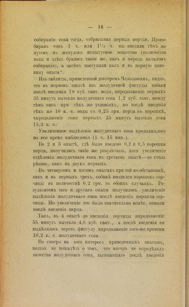 собиранію сока тогда, отбрасывая первыя порціи. Просо- биравъ сокъ 1 ч. или I1/2 ч. мы вводили тѣмъ же путемъ въ желудокъ испытуемое вещество (количество воды и здѣсь бралось такое же, какъ и передъ началомь собиранія), а затѣмъ поступали какъ и въ первую поло- вину опыта. Изъ таблицы, приведенной докторомъ Чельцовымъ, видно, что въ первомъ опытѣ изъ желудочной фистулы собаки послѣ введенія 10 куб. сайт, воды, впродолженіе первыхъ 35 минутъ вытекло желудочнаго сока 1,2 куб. сант. между тѣмъ какъ при тѣхъ же условіяхъ, но послѣ введенія тѣхъ же 10 к. с. воды съ 0,25 грм. перца въ порошкѣ, впродолженіе тоже первыхъ 35 минутъ вытекло сока 15,3 к. с. Увеличенное выдѣленіе желудочнаго сока продолжалось во все время наблюденія (1 ч. 15 мин.). Во 2 и 3 опытѣ, гдѣ было введено 0,2 и 0,5 порошка перца, получились такіе же результаты, хотя увеличеніе отдѣленія желудочнаго сока въ третьемъ опытѣ—не столь рѣзкое, какъ въ двухъ первыхъ. Въ четвертомъ и пятомъ опытахъпритойжеобстановкѣ, какъ и въ первыхъ трехъ, собакѣ вводился порошокъ гор- чицы въ количествѣ 0,2 грм. въ обоихъ случаяхъ. Ре- зультатомъ того и другаго опыта получилось увеличеніе выдѣленія желудочнаго сока послѣ введенія порошка гор- чицы. Но увеличеніе это было значительно менѣе, нежели послѣ введенія перца. Такъ, въ 4 опытѣ до введенія горчицы впродолженіе 55 минутъ вытекло 4,6 куб. сант., а послѣ введенія ея выдѣлилось черезъ фистулу впродолженіе того-же времени 10,2 к. с. желудочнаго сока. Не смотря на весь интересъ приведенныхъ опытовъ, нельзя не пожалѣть о томъ, что авторъ не опредѣлялъ качества желудочнаго сока, вытекавтаго послѣ введенія