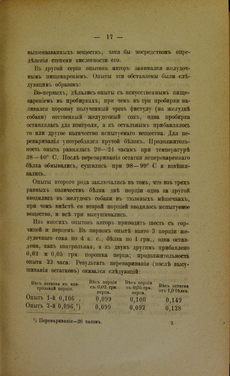 вышеназванных!) веществъ, хотя бы посредствомъ опре- дѣлнгія степени кислотности его. Въ другой серіи онытовъ авторъ занимался желудоч- нымъ нищевареніемъ. Опыты эти обставлены были слѣ- дующимъ образом ь: Во-первыхъ, дѣлались опыты съ иекусственнымъ пище- вареніемъ въ пробиркахъ, при чемъ въ три пробирки на- ливался поровну полученный чрезъ фистулу (на желудкѣ собаки) отстоенный желудочный сокъ, одна пробирка оставлялась для контроля, а къ осталънымъ прибавлялось то или другое количество испытуемаго вещества. Для пе- ревариванія употреблялся крутой бѣлокъ. Продолжитель- ность опыта равнялась 20—24 часамъ при температурѣ 38—40° С. Послѣ перевариванія остатки неперевареннаго бѣлка обмывались, сушились при 98—99° С и взвѣши- вались. Опыты второго рода заключались въ томъ, что изъ трехъ равныхъ количествъ бѣлка двѣ порціи одна за другой вводились въ желудокъ собаки въ тюлевыхъ мѣшечкахъ, при чемъ вмѣстѣ со второй порціей вводилось испытуемое вещество, и всѣ три высушивались. Изъ многихъ оиытовъ авторъ приводить шесть съ гор- чицей и перцемъ. Въ первомъ опытѣ взято 3 порціи же- пдочнаго сока по 4 к. с, бѣлка по 1 грм., одна остав- лена, какъ контрольная, а къ двумъ другимъ прибавлено 0,02 и 0,05 грм. порошка перца; продолжительность опыта 22 часа. Результата перевариванія (послѣ высу- шиванія остатковъ) оказался слѣдующій: Вѣсъ остатка въ кон- Вѣсъ П0РЧІИ Вѣсъ порціи к трольной порціи °Н съ 0,02 грм. съ 0,05 грм. ^ ««иг» перца. перца оть а,и оълка. Опыгь 1-й 0,106 . 0,099 0,100 0,149 Опытъ 2-й 0,096^) 0,099 0,092 0,128 *) Перевариваніе—26 часовъ.