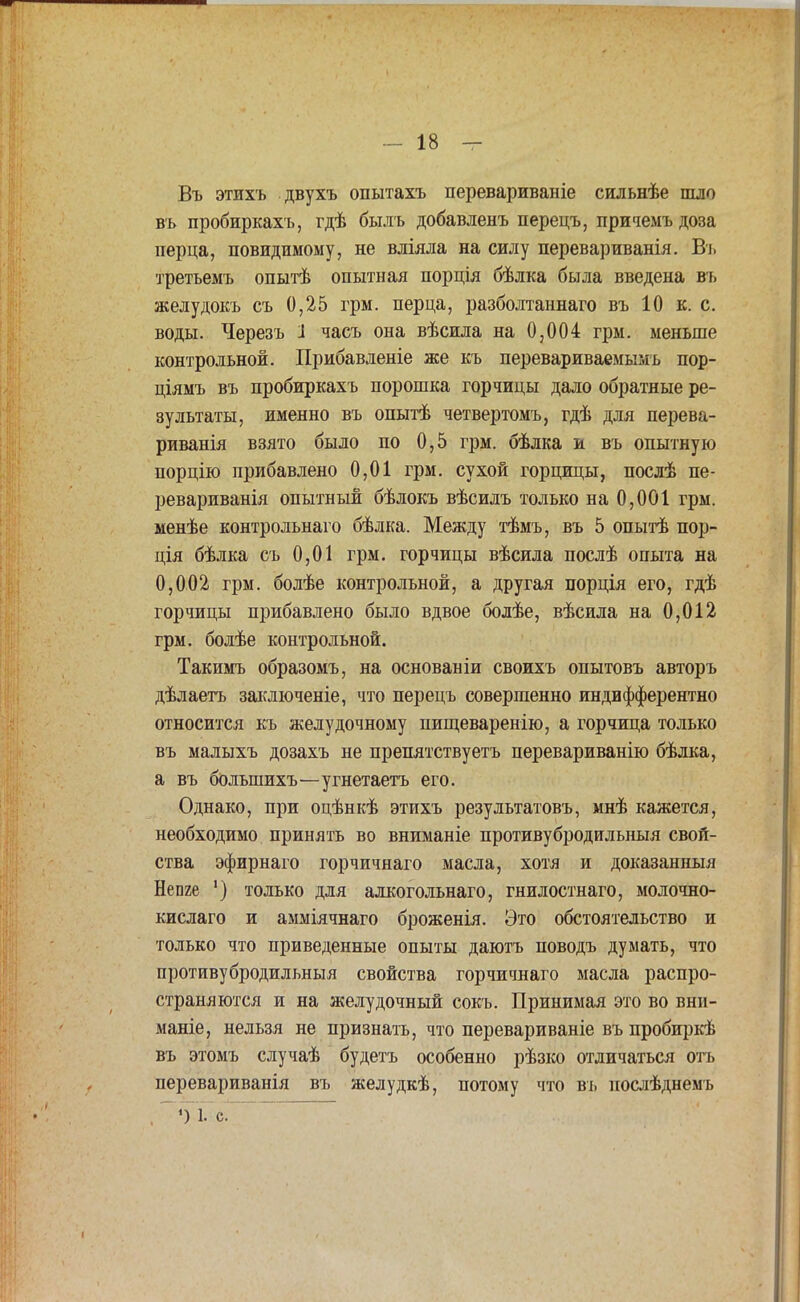 Въ этихъ двухъ опытахъ перевариваніе сильнѣе шло въ пробиркахъ, гдѣ былъ добавленъ перецъ, причемъ доза перца, повидимому, не вліяла на силу перевариванія. Въ третъемъ опытѣ опытная порція бѣлка была введена въ желудокъ съ 0,25 грм. перца, разболтаннаго въ 10 к. с. воды. Черезъ 1 часъ она вѣсила на 0,004 грм. меньше контрольной. Прибавленіе же къ перевариваемымъ пор- ціямъ въ пробиркахъ порошка горчицы дало обратные ре- зультаты, именно въ опытѣ четвертомъ, гдѣ для перева- риванія взято было по 0,5 грм. бѣлка и въ опытную порцію прибавлено 0,01 грм. сухой горцицы, послѣ пе- ревариванія опытный бѣлокъ вѣсилъ только на 0,001 грм. менѣе контрольнаго бѣлка. Между тѣмъ, въ 5 опытѣ пор- ція бѣлка съ 0,01 грм. горчицы вѣсила послѣ опыта на 0,002 грм. болѣе контрольной, а другая порція его, гдѣ горчицы прибавлено было вдвое болѣе, вѣсила на 0,012 грм. болѣе контрольной. Такимъ образомъ, на основаніи своихъ опытовъ авторъ дѣлаетъ заключеніе, что перецъ совершенно индифферентно относится къ желудочному пищеваренію, а горчица только въ малыхъ дозахъ не препятствуетъ перевариванію бѣлка, а въ большихъ—угнетаетъ его. Однако, при оцѣнкѣ этихъ результатовъ, мнѣ необходимо принять во вниманіе противубродильныя свой- ства эфирнаго горчичнаго масла, хотя и доказанныя Непге ') только для алкогольнаго, гнилостнаго, молочяо- кислаго и амміячнаго броженія. Это обстоятельство и только что приведенные опыты даютъ поводъ думать, что противубродильныя свойства горчичнаго масла распро- страняются и на желудочный сокъ. Принимая это во внн- маніе, нельзя не признать, что перевариваніе въ пробиркѣ въ этомъ случаѣ будетъ особенно рѣзко отличаться отъ перевариванія въ желудкѣ, потому что въ иослѣднемъ <) 1. с.