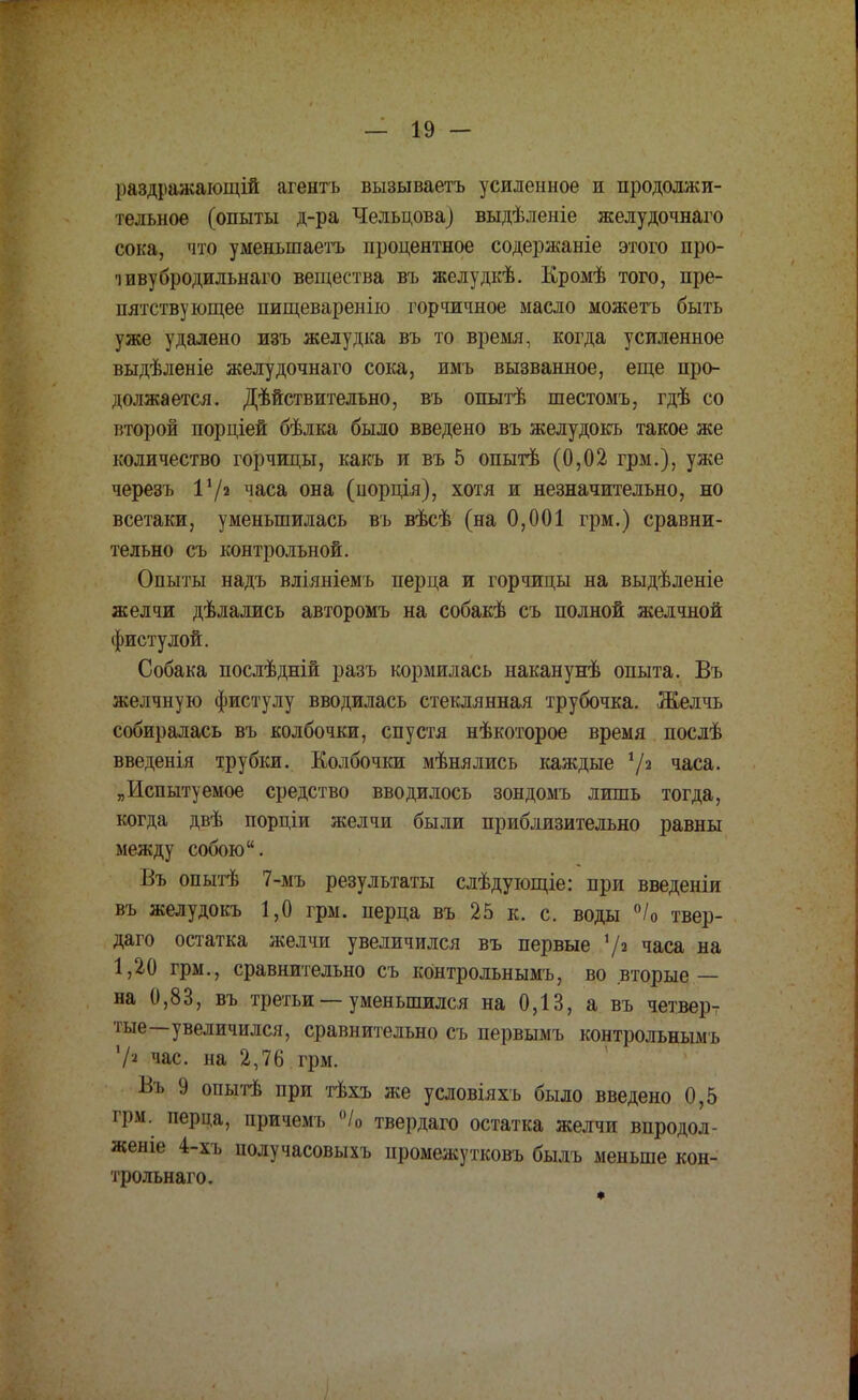 раздражающій агентъ вызываетъ усиленное и продолжи- тельное (опыты д-ра Чельцова) выдѣленіе желудочнаго сока, что уменьшаетъ процентное содержаніе этого про- ■іввубродильнаго вещества въ желудкѣ. Кромѣ того, пре- пятствующее пищеваренію горчичное масло можетъ быть уже удалено изъ желудка въ то время, когда усиленное выдѣленіе желудочнаго сока, имъ вызванное, еще про- должается. Дѣйствительно, въ опытѣ шестомъ, гдѣ со второй порціей бѣлка было введено въ желудокъ такое же количество горчицы, какъ и въ 5 опытѣ (0,02 грм.), уже черезъ 172 часа она (норція), хотя и незначительно, но всетаки, уменьшилась въ вѣсѣ (на 0,001 грм.) сравни- тельно съ контрольной. Опыты надъ вліяніемъ перца и горчицы на выдѣленіе желчи дѣлажсь авторомъ на собакѣ съ полной желчной фистулой. Собака послѣдній разъ кормилась наканунѣ опыта. Въ желчную фистулу вводилась стеклянная трубочка. Желчь собиралась въ колбочки, спустя нѣкоторое время послѣ введенія трубки. Колбочки мѣнялись каждые 72 часа. „Испытуемое средство вводилось зондомъ лишь тогда, когда двѣ порціи желчи были приблизительно равны между собою. Въ опытѣ 7-мъ результаты слѣдующіе: при введеніи въ желудокъ 1,0 грм. перца въ 25 к. с. воды °/0 твер- дого остатка желчи увеличился въ первые 72 часа на 1,20 грм., сравнительно съ контрольнымъ, во вторые — на 0,83, въ третьи — уменьшился на 0,13, а въ четверт тые—увеличился, сравнительно съ первымъ контрольнымъ Vя час. на 2,76 грм. Въ 9 опытѣ при тѣхъ же условіяхъ было введено 0,5 грм. перца, причемъ °/0 твердаго остатка желчи впродол- женіе 4-хъ получасовыхъ промежутковъ былъ меньше кон- трольна™.