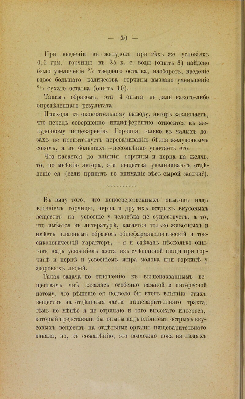 При введеніи въ желудокъ при тѣхъ же условіяхъ 0,5 грм. горчицы въ 25 к. с. воды (опытъ 8) найдено было увеличеніе °/о твердаго остатка, наоборотъ, введеніе вдвое болыпаго количества горчицы вызвало уменъгаеніе °/о сухаго остатка (опытъ 10). Такимъ образомъ, эти 4 опыта не дали какого-либо опредѣленнаго результата. Приходя къ окончательному выводу, авторъ заключаетъ, что перецъ совершенно индифферентно относится къ же- лудочному пищеваренію. Горчица только въ малыхъ до- захъ не препятствуетъ перевариванію бѣлка желудочнымъ сокомъ, а въ большихъ—несомнѣнно угнетаетъ его. Что касается до вліянія горчицы и перца на желчь, то, по мнѣнію автора, эти вещества увеличиваютъ отдѣ- леніе ея (если принять во вниманіе вѣсъ сырой желчи?). Въ виду того, что непосредственныхъ опытовъ надъ вліяніемъ горчицы, перца и другихъ острыхъ вкусовыхъ веществъ на усвоеніе у человѣка не существуетъ, а то, что имѣется въ литературѣ, касается только животныхъ и имѣетъ главнымъ образомъ общефармакологическій и ток- сикологическій характеръ, — я и сдѣлалъ нѣсколько опы- товъ надъ усвоеніемъ азота изъ смѣгаанной нищи при гор- чицѣ и перцѣ и усвоеніемъ жира молока при горчицѣ у здоровыхъ людей. Такая задача по отношенію къ вышеназваннымъ ве- ществамъ мнѣ казалась особенно важной и интересной потому, что рѣшеніе ея подвело бы итогъ вліянію этихъ веществъ на отдѣльныя части пищеварительнаго тракта, тѣмъ не мѣнѣе я не отрицаю и того высокаго интереса, который представили бы опыты надъ вліяніемъ острыхъ вку- совыхъ веществъ на отдѣльные органы пищеварительнаго канала, но, къ сожалѣнію, это возможно поканалюдяхъ