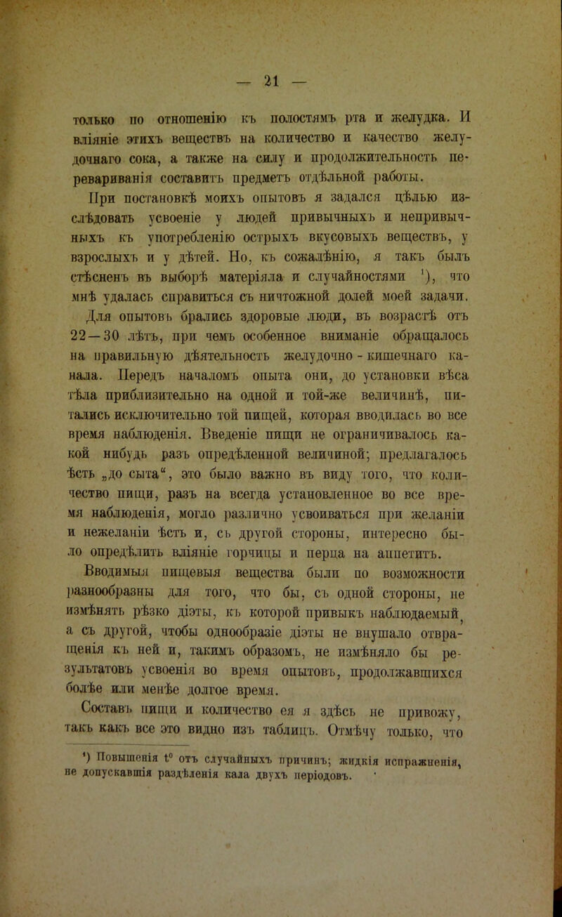 только по отношенію къ полостямъ рта и желудка. II влілніе этихъ вѳществъ на количество и качество желу- дочнаго сока, а также на силу и продолжительность пе- реваривай! я составить предметъ отдѣльной работы. При постановкѣ моихъ огштовъ я задался цѣлью из- слѣдовать усвоеніе у людей привычныхъ и непривыч- ныхъ къ употребленію острыхъ вкусовыхъ веществъ, у взрослыхъ и у дѣтей. Но, къ сожалѣнію, я такъ былъ стѣсненъ въ выборѣ матеріяла и случайностями '), что мнѣ удалась справиться съ ничтожной долей моей задачи. Для опытовъ брались здоровые люди, въ возрастѣ отъ 22 — 30 лѣтъ, при чемъ особенное вниманіе обращалось на правильную дѣятельность желудочно - кишечнаго ка- нала. Передъ началомъ опыта они, до установки вѣса тѣла приблизительно на одной и той-же величинѣ, пи- тались исключительно той пищей, которая вводилась во все время наблюденія. Введете пищи не ограничивалось ка- кой нибудь разъ определенной величиной; предлагалось ѣсть „до сыта, это было важно въ виду того, что коли- чество пищи, разъ на всегда установленное во все вре- мя наблюденія, могло различно усвоиваться при желаніи и нежелаиіи ѣстъ и, сь другой стороны, интересно бы- ло определить вліяиіе горчицы и перца на аппетитъ. Вводимый пищевыя вещества были по возможности разнообразны для того, что бы, съ одной стороны, не измѣнять рѣзко діэты, къ которой привыкъ наблюдаемый а съ другой, чтобы однообразіе діэты не внушало отвра- щенія къ ней и, такимъ образомъ, не измѣняло бы ре- зультатовъ усвоенія во время опытовъ, продолжавшихся болѣе или менѣе долгое время. Составь нищи и количество ея я здѣсь не привожу, так* какь все это видно изъ таблицъ. Отмѣчу только, что ') Повышонія 1° отъ случайпыхъ причинъ; жидкія испражиенія, не допускавшія раздѣлѳнія кала двухъ иеріодовъ.