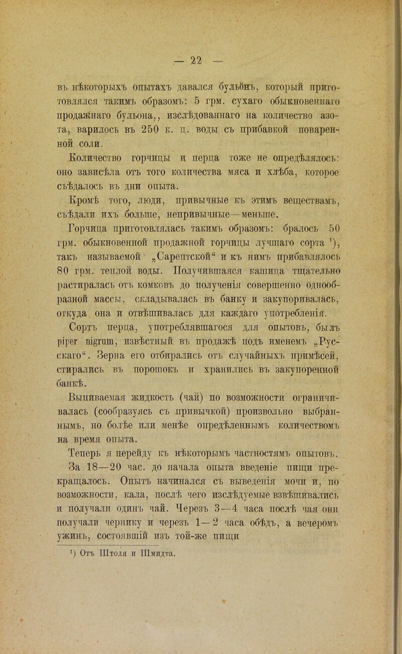 въ нѣкоторыхъ опытахъ давался бульбнъ, который приго- товлялся такимъ образомъ: 5 грм. сухаго обыкновенная продажнаго бульона,, изслѣдованнаго на количество азо- та, варилось въ 250 к. ц. воды съ прибавкой поварен- ной соли. Количество горчицы и перца тоже не определялось: оно зависѣла отъ того количества мяса и хлѣба, которое съѣдалось въ дни опыта. Кромѣ того, люди, привычные къ этимъ веществамъ, съѣдали ихъ больше, непривычные—меньше. Горчица приготовлялась такимъ образомъ: бралось 50 грм. обыкновенной продажной горчицы лучшаго сорта '), такъ называемой „Сарептской и къ нимъ прибавлялось 80 грм. теплой воды. Получившаяся кашица тщательно растиралась отъ комковъ до полученія совершенно однооб- разной массы, складывалась въ банку и закупоривалась, откуда она и отвѣшивалась для каждаго употребленія. Сортъ перца, употреблявшагося для опытовъ, былъ рірег пі^гиш, извѣстный въ продажѣ подъ именемъ „Рус- ская. Зерна его отбирались отъ случайныхъ примѣсей, стирались въ порошокъ и хранились въ закупоренной банкѣ. Выпиваемая жидкость (чай) по возможности ограничи- валась (сообразуясь съ привычкой) произвольно выбран- нымъ, но болѣе или менѣе опредѣленнымъ количествомъ на время опыта. Теперь я перейду къ нѣкоторымъ частностямъ опытовъ. За 18—20 час. до начала опыта введете пищи пре- кращалось. Опытъ начинался съ выведенія мочи и, по возможности, кала, послѣ чего изслѣдуемые взвѣшивались и получали одинъ чай. Черезъ 3—4 часа послѣ чая они получали чернику и черезъ 1—2 часа обѣдъ, а вечеромъ ужинъ, состоявшій изъ той-же пищи }) Отъ Штоля и Шмидта.