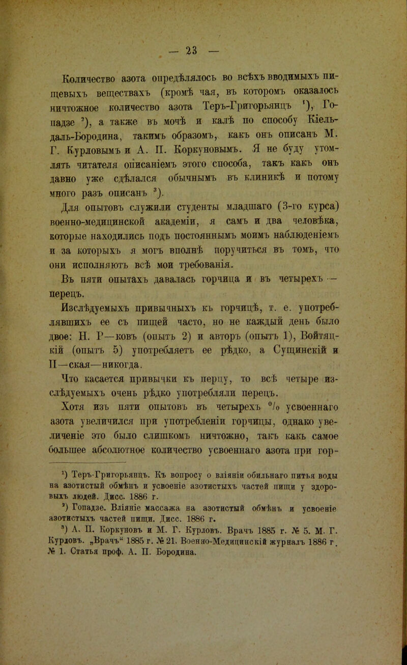 Количество азота опредѣлялось во всѣхъ вводимыхъ пи- щевыхъ веществахъ (кромѣ чая, въ которомъ оказалось ничтожное количество азота Теръ-Григорьянцъ '), Го- надзе 3), а также въ мочѣ и калѣ по способу Кіель- даль-Бородина, такимъ образомъ, какъ онъ описанъ М. Г. К,урловымъ и А. П. Коркуновымъ. Я не буду утом- лять читателя огіисаніемъ этого способа, такъ какъ онъ давно уже сдѣлался обычнымъ въ клиникѣ и потому много разъ описанъ 3). Для опытовъ служили студенты младшаго (3-го курса) военно-медицинской академіи, я самъ и два человѣка, которые находились подъ постояннымъ моимъ наблюденіем ь и за которыхъ я могъ вполнѣ поручиться въ томъ, что они исполняютъ всѣ мои требованія. Въ пяти опытахъ давалась горчица и въ четырехъ — перецъ. Изслѣдуемыхъ привычныхъ къ горчицѣ, т. е. употреб- лявшихъ ее съ пищей часто, но не каждый день было двое: Н. Р—ковъ (опыть 2) и авторъ (опытъ 1), Войтяц- кій (опытъ 5) употребляетъ ее рѣдко, а Сущинскій и П—екая—никогда. Что касается привычки къ перцу, то всѣ четыре из- слѣдуемыхъ очень рѣдко употребляли перецъ. Хотя изъ пяти опытовъ въ четырехъ °/о усвоеннаго азота увеличился при употребленіи горчицы, однако уве- личеніе это было слишкомъ ничтожно, такъ какь самое большее абсолютное количество усвоеннаго азота при гор- *) Теръ-Григорьянцъ. Къ вопросу о вліяніи обильнаго питья воды на азотистый обмѣнъ и усвоеніе азотистыхъ частей пищи у здоро- выхъ людей. Дисс 1886 г. а) Гопадзе. Вліяніе массажа на азотистый обмѣнъ и усвоеніе азотистыхъ частей пищи. Дисс. 1886 г. 3) Л. П. Коркуновъ и М. Г. Курловъ. Врачъ 1885 г. № 5. М- Г. Курювъ. „Врачъ 1885 г. №21. Военно-Медицинскій журналъ 1886 г. № 1. Статья проф. А. П. Бородина.