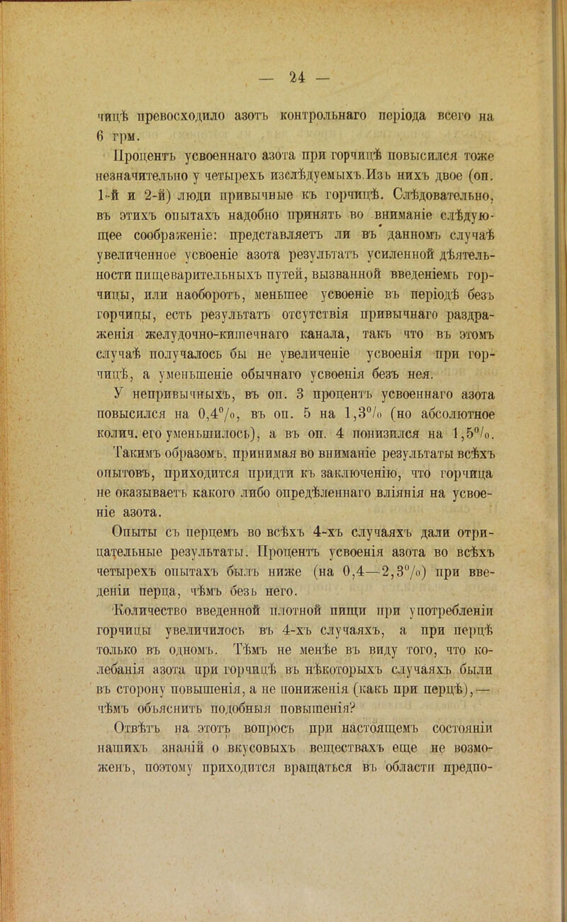 чицѣ превосходило азотъ контрольнаго періода всего на 6 грм. Процентъ усвоеннаго азота при горчицѣ повысился тоже незначительно у четырехъ изслѣдуемыхъ.Изъ нихъ двое (оп. 1-й и 2-й) люди привычные къ горчицѣ. Слѣдовательно, въ этихъ опытахъ надобно принять во вниманіе слѣдую- щее соображеніе: представляетъ ли въ данномъ случаѣ увеличенное усвоеніе азота результата усиленной дѣятель- ности пищеварительныхъ путей, вызванной введеніемъ гор- чицы, или наоборотъ, меньшее усвоеніе въ періодѣ безъ горчицы, есть результатъ отсутствія привычнаго раздра- женія желудочно-китечнаго канала, такъ что въ этомъ случаѣ получалось бы не увеличеніе усвоенія при гор- чицѣ, а уменыпеніе обычнаго усвоенія безъ нея. У непривычныхъ, въ оп. 3 процентъ усвоеннаго азота повысился на 0,4°/о, въ оп. 5 на 1,3°/о (но абсолютное колич. его уменьшилось), а въ оп. 4 понизился на 1,5°/о. Такимъ образомъ, принимая во вниманіе результаты всѣхъ опытовъ, приходится придти къ заключенію, что горчица не оказываетъ какого либо опредѣленнаго вліянія на усвое- ніе азота. Опыты съ перцемъ во всѣхъ 4-хъ случаяхъ дали отри- цательные результаты. Процентъ усвоенія азота во всѣхъ четырехъ опытахъ былъ ниже (на 0,4—2,3%) при вве- деніи перца, чѣмъ безь него. Количество введенной плотной пищи при употребленіи горчицы увеличилось въ 4-хъ случаяхъ, а при перцѣ только въ одномъ. Тѣмъ не менѣе въ виду того, что ко- лебанія азота при горчицѣ въ нѣкоторыхъ случаяхъ были въ сторону повышенія, а не нониженія (какъ при перцѣ),— чѣмъ объяснить подобныя повыгаенія? Отвѣтъ на этотъ вопросъ при настоящем!) состояніи нагаихъ знаній о вкусовыхъ веществахъ еще не возмо- женъ, поэтому приходится врап^аться въ области предпо-
