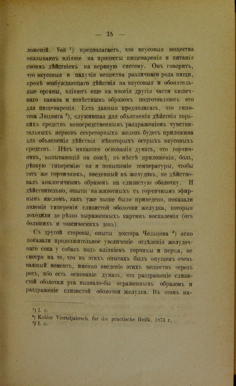 ложеній. Ѵоіі ') предполагает^ что вкусовыя вещества ок.-ізываютъ вліяше на процессы пищевареніл и питанія свопмь дѣйствіемъ на нервную систему. Онъ говоритъ, что вкусовыя и пахучія вещества различнаго рода пищи, і.ромѣ возбуждающаго дѣйствія на вкусовыя и обонятель- ные органы, вліяютъ еще на многія другія части кишеч- наго канала и извѣстнымъ образомъ подготовляютъ его для пищеваренія. Есть данный предполагать, что гипо- теза Людвига 2), служившая для объясненія дѣйствія горь- кихь средствъ неносредственнымъ раздраженіемъ чувстви- тельныхъ нервовъ секреторныхь железъ будетъ приложила і тя объясненія дѣйствія нѣкоторыхъ острыхъ вкусовыхъ средствъ. Нѣтъ никакого основанія думать, что горчич- никъ, вызывающіп на кожѣ, въ мѣстѣ приложенія, боль, 1>ѣзкую гинеремію ея и повышеніе температуры, чтобы тогь же горчичникъ, введенный въ желудокъ, не дѣйство- валъ аналогичнымъ образомь на слизистую оболочку. И действительно, опыты наживотныхъ съ горчичнымъ эфир- нымъ масломъ, какъ уже выше было приведено, показали явленія гипереміи слизистой оболочки желудка, который доходили до рѣзко выраженныхь картинъ воспаленія (отъ большихъ и токсическихъ дозъ). Съ другой стороны, опыты доктора Чельцова 3) ясно показали продолжительное увеличеніе отдѣленія желудоч- наго сока у собакъ подь вліяніемъ горчицы и перца, не смотря на то, что въ этихъ опытахъ былъ опущенъ очень важный моментъ, именно введете этихъ веществъ черезъ роть, ибо есть основаніе думать, что раздраженіе слизи- стой оболочки рта вызвало-бы отраженнымь образомъ и раздраженіе слизистой оболочки желудка. Въ этомъ на- *) 1. с. ») КоЫег ѴівгІв^аЬгвсЬ. Йіг «ііе ргасІізсИе Неіік. 1873 г *) 1. с.