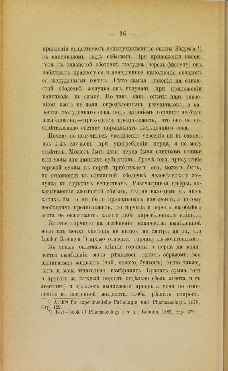 правленіи существуютъ непосредственные опыты Нбёуев'а ') съ кансиколомъ иадъ собаками. При приложеніи капси- кола къ слизистой оболочкѣ желудка (черезъ фистулу) онъ наблюдалъ красноту ея и немедленное наполненіе складокъ ея желудочньшъ сокомъ. Тѣже самыя явленія на слизи- стой оболочкѣ желудка онъ получалъ при ириложеніи капсикола къ языку. Но такъ какь опыты надъ усвое- ніемъ азота не дали опредѣленныхъ результатов*», а ка- чество желудочнаго сока подъ вліяніемъ горчицы не было изслѣдовано,—приходится предположить, что оно не со отвѣтствовало составу нормальнаго желудочнаго сока. Почему не получилось увеличенія усвоенія ни въ одномъ изъ 4-хъ случаевъ при употребленіи перца, я не могу отвѣтить. Можетъ быть дозы перца были слишкомъ велики или малы для данныхъ субъектовъ. Еромѣ того, присутствіе горькой смолы въ перцѣ приближаешь его, можетъ быть, по отношенію къ слизистой оболочкѣ человѣческаго же- лудка къ горькимъ веществамъ. Разсматривая цифры, по- казывающая азотистый обмѣнъ, мы не находимъ въ нихъ какихъ бы то ни было правильныхъ измѣненій, а потому необходимо предположить, что горчица и перецъ на обмѣнъ азота не оказываютъ какого либо опредѣленнаго вліянія. Вліяніе горчицы на измѣненіе количества выдѣленной мочи изъ моихъ опытовъ не видно, не смотря на то, что Ьаініег Вгоішіоп 2) прямо относитъ горчицу къ мочегоннымъ. Въ моихъ опытахъ вліяніе горчицы и перца на коли- чество выдѣленія мочи рѣшалось такимъ образомъ: вся выпиваемая жидкость (чай, молоко, бульонъ) точно также, какъ и моча тщательно измѣрялись. Бралась сумма того и другаго за каждый періодъ отдѣльно (безъ агента и съ агентомъ) и дѣлалось вычисленіе процента мочи по отно- шенію къ введенной лотдкости, чтобы рѣшить вопросъ, АгсЬіѵ Гйг ехрегітепіеИе РаШо1о§іе ипД РЬагтасоІокіе. 1878. Стр. 122. 2) Тезі—Ъоок оГ РЬагтасо1о§у и т. д , Ьопйоп, 1885, стр. 379.