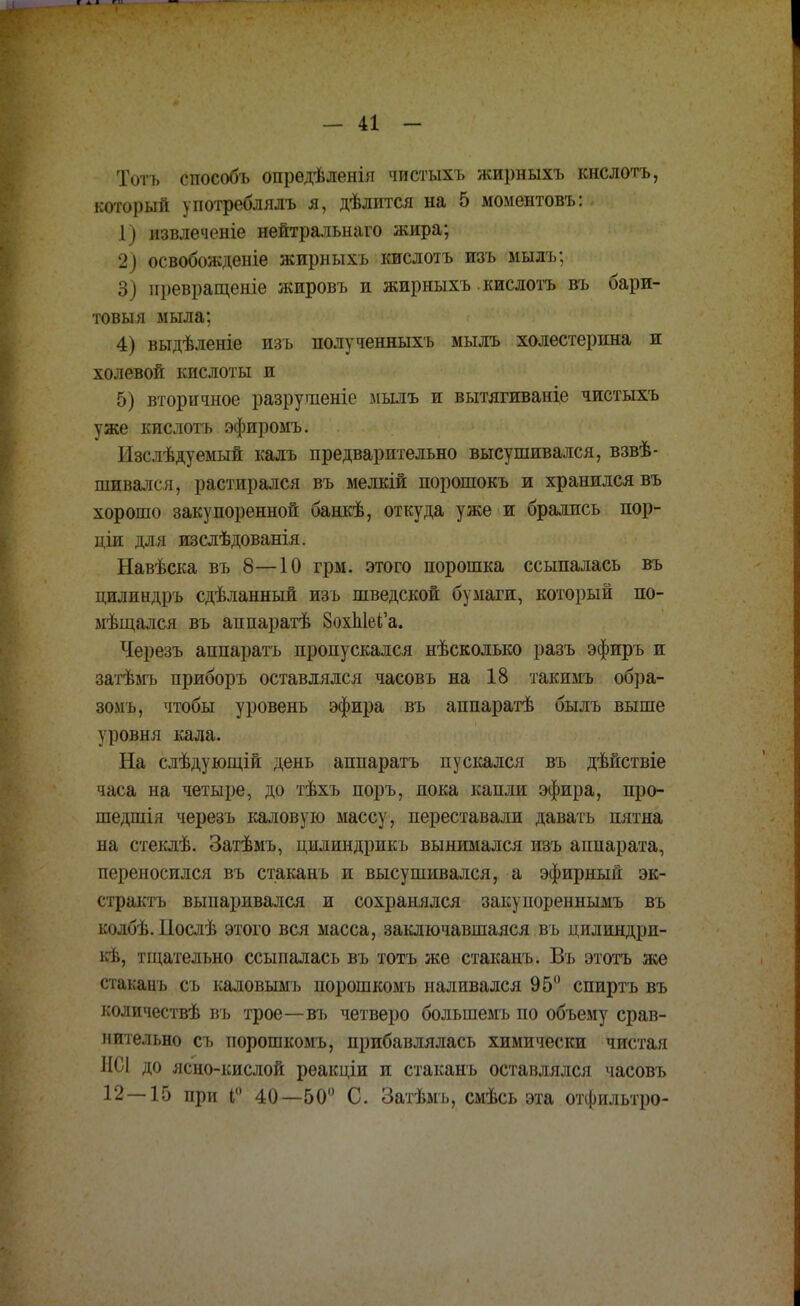 Хоть способъ опредѣленія чистыхъ жирныхъ кнслотъ, который употреблялъ я, дѣлится на 5 моментовъ: - 1) извлечете нейтральна™ жира; 2) освобожденіе жирныхъ кислотъ изъ мылъ; 3) иревращеніе жировъ и жирныхъ кислотъ въ бари- товыя мыла; 4) выдѣленіе изъ полученныхъ мылъ холестерина и холевой кислоты и 5) вторичное разрушеніе мылъ и вытягиваніе чистыхъ уже кислотъ эфиромъ. Изслѣдуемый калъ предварительно высушивался, взвѣ- шивался, растирался въ мелкій порошокъ и хранился въ хорошо закупоренной банкѣ, откуда уже и брались пор- ціи для изслѣдованія. Навѣска въ 8—10 грм. этого порошка ссыпалась въ цилиндръ сдѣланный изъ шведской бумаги, который по- мѣщался въ аппаратѣ 8охЬ1еі'а. Черезъ аппаратъ пропускался нѣсколько разъ эфиръ и затѣмъ приборъ оставлялся часовъ на 18 такимъ обра- зомъ, чтобы уровень эфира въ аппаратѣ былъ выше уровня кала. На слѣдующій день аппаратъ пускался въ дѣйствіе часа на четыре, до тѣхъ поръ, пока капли эфира, про- шедшія черезъ каловую массу, переставали давать пятна на стеклѣ. Затѣмъ, цилиндрикъ вынимался изъ аппарата, переносился въ стаканъ и высушивался, а эфирный эк- страктъ выпаривался и сохранялся закупореннымъ въ колбѣ. Послѣ этого вся масса, заключавшаяся въ цилиндри- ітщательно ссыпалась въ тотъ же стаканъ. Въ этотъ же стаканъ съ каловымъ порошкомъ наливался 95° спиртъ въ количествѣ въ трое—въ четверо большемъ по объему срав- нительно съ порошкомъ, прибавлялась химически чистая НС1 до ясно-кислой рѳакціи и стаканъ оставлялся часовъ 12—15 при і 40—50° С. Затѣмъ, смѣсь эта отфильтро-