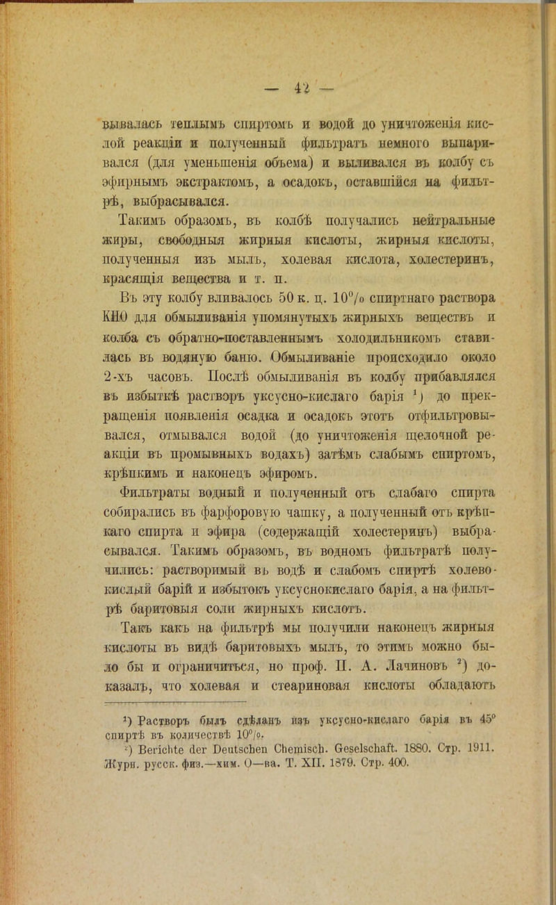 - іг — вывалась теплымъ сииртомъ и водой до уничтожения кис- лой реакціи и полученный фильтратъ немного выпари- вался (для уменьшенія объема) и выливался вь колбу съ эфирнымъ экстрактомъ, а осадокъ, оставшійся на фильт- рѣ, выбрасывался. Такимъ образомъ, въ колбѣ получались нейтральные жиры, свободный жирныя кислоты, жирныя кислоты, полученныя изъ мыль, холевая кислота, холестеринъ, красящія вещества и т. п. Въ эту колбу вливалось 50 к. ц. 10°/о спиртнаго раствора КЫО для обмыливанія упомянутыхъ жирныхъ веществъ и колба съ обратшмюставленнымъ холодильникомъ стави- лась въ водяную баню. Обмыливаніе происходило около 2-хъ часовъ. Послѣ обмыливанія въ колбу прибавлялся въ нзбыткѣ растворъ уксусно-кислаго барія до прек- ращенія появленія осадка и осадокъ этотъ отфильтровы- вался, отмывался водой (до уничтоженія щелочной ре- акціи въ промывныхъ водахъ) затѣмъ слабымъ спиртомъ, крѣпкимъ и наконецъ эфиромъ. Фильтраты водный и полученный отъ слабаго спирта собирались въ фарфоровую чашку, а полученный отъ крѣп- каго спирта и эфира (содержащей холестеринъ) выбра- сывался. Такимъ образомъ, въ водномъ фильтратѣ полу- чились: растворимый въ водѣ и слабомъ спиртѣ холево- кислый барій и избытокъ уксуснокислаго барія, а на фильт- рѣ баритовыя соли жирныхъ кислотъ. Такъ какъ на фильтрѣ мы получили наконецъ жирныя кислоты въ видѣ баритовыхъ мылъ, то этимъ можно бы- ло бы и ограничиться, но проф. П. А. Лачиновъ 2) до- казалъ, что холевая и стеариновая кислоты обладають *) Растворъ былъ сдѣлацъ изъ уксусііо-кислаго барія въ 45° спиртѣ въ количествѣ 10°/о. -) ВегісЫе <1ег БеиІзсЬеп СЬетізсЬ. ОезеІзсЬай. 1880. Стр. 1911.