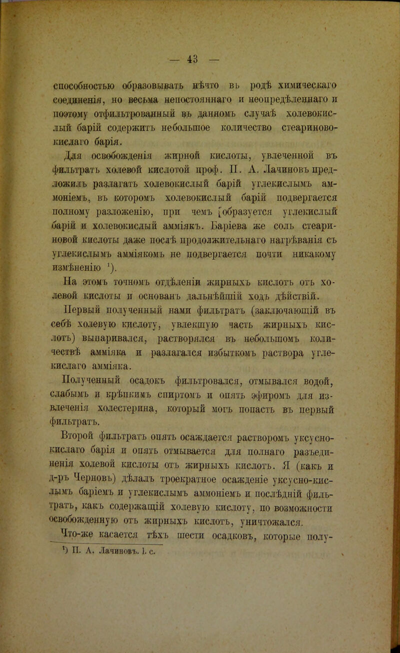 способностью образовывать нѣчто вь родѣ химическаго соединения, но весьма неностояннаго и неонредѣленнаго и поэтому отфильтрованный щ данномъ случаѣ холевокис- лый барій содержитъ небольшое количество стеариново- кислаго барія. Для освобождения жирной кислоты, увлеченной въ Фнльтратъ холевой кислотой проф. П. А. Лачиновъ пред- ложилъ разлагать холевокисдый барій углекислымъ ам- моніемъ, въ которомъ холевокислый барій подвергается полному разложенію, при чемъ [образуется углекислый барій и холевокислый амміякъ. Баріева же соль стеари- новой кислоты даже послѣ продолжительнаго нагрѣванія съ углекислымъ амміякомъ не подвергается почти никакому измѣненію '). На этомъ точномъ отдѣленіи жирныхъ кислота отъ хо- левой кислоты и основанъ дальнѣшній ходъ дѣйствій. Первый полученный нами фильтратъ (заключающій въ себѣ холевую кислоту, увлекшую часть жирныхъ кис- лота) выпаривался, растворялся въ неболыпомъ коли- чествѣ амміяка и разлагался избыткомъ раствора угле- кислаго амміяка. Полученный осадокъ фильтровался, отмывался водой, слабымъ и крѣпкимъ спиртомъ и опять эфиромъ для из- влеченія холестерина, который могъ попасть въ первый фильтратъ. Второй фильтратъ опять осаждается растворомъ уксусно- кислаго барія и опять отмывается для полнаго разъеди- ненія холевой кислоты отъ жирныхъ кислота. Я (какъ и д-ръ Черновъ) дѣлалъ троекратное осажденіе уксусно-кнс- лымъ баріемъ и углекислымъ аммоніемъ и послѣдній филь- трата, какъ содержащій холевую кислоту, по возможности освобожденную отъ жирныхъ кислота, уничтожался. Чтр-же касается тѣхъ шести осадковъ, которые полу- г) П. А. Лачиновъ. 1. с.