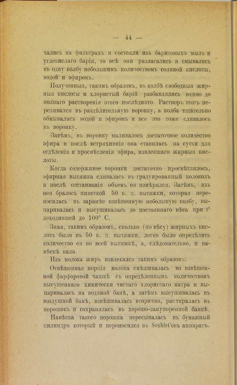 чались на фильтрахъ и состояли изъ баритовыхъ мылъ и углекислаго барія, то всѣ они разлагались и смывались въ одну колбу неболыпимъ количествомъ соляной кислоты, водой и эфиромъ. Полученный, такммъ образомъ, въ колбѣ свободныя жир- ныя кислоты и хлористый барій разбавлялись водою до полнаго растворенія этого послѣдняго. Растворъ этотъ пе- реливался въ раздѣлительную воронку, а колба тщательно обмывалась водой и эфиромъ и все это тоже сливалось въ воронку. Затѣмъ, въ воронку наливалось достаточное количество эфира и послѣ встряхивнія она ставилась на сутки для отдѣленія и просвѣтленія эфира, извлекшаго ждрныя кис- лоты. Когда содержимое воронки достаточно просвѣтлилось, эфирная вытяжка сливалась въ градуированный колоколъ и послѣ отстаиванія объемъ ея измѣрялся. Затѣмъ, изъ нея бралось пипеткой 50 к. ц. вытяжки, которая пере- носилась въ заранѣе взвѣшенную небольшую колбу, вы- паривалась и высушивалась до постояннаго вѣса при 1° доходившей до 100° С. Зная, такимъ образомъ, сколько (по вѣсу) жирныхъ кпс- лотъ было въ 50 к. ц. вытяжки, легко было опредѣлпть количество ея во всей вытяжкѣ, а, слѣдовательно, и на- вѣскѣ кала. Изъ молока жиръ извлекался такимъ образомъ: Отвѣшенная порція молока смѣшиваласъ во взвѣшен- ной фарфоровой чашкѣ съ опредѣленнымь количествомъ высушеннаго химически чистаго хлористаго натра н вы- паривалась на водяной банѣ, а затѣмъ высушивалась въ воздушной банѣ, взвѣшивалась вторично, растиралась въ порошокъ и сохранялась въ хорошо-закупоренной банк).. Навѣска такого порошка пересыпалась въ бумажный цилиндръ который и переносился въ 8ох1і1еГовъ аппаратъ.