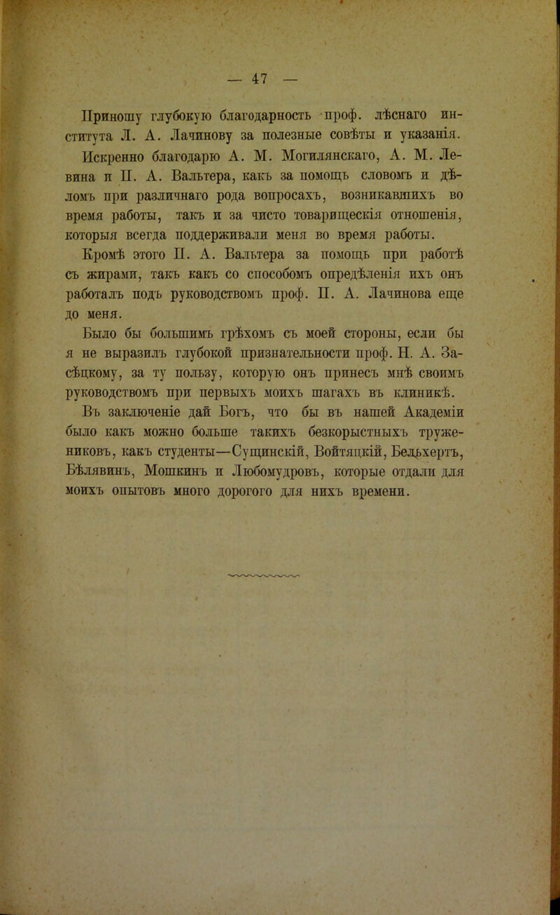 Приношу глубокую благодарность проф. лѣснаго ин- ститута Л. А. Лачинову за полезные совѣты и указанія. Искренно благодарю А. М. Могилянскаго, А. М. Ле- вина и П. А. Вальтера, какъ за помощь словомъ и дѣ- ломь при различнаго рода вопросахъ, возникавшихъ во время работы, такъ и за чисто товарищескія отношенія, который всегда поддерживали меня во время работы. Кромѣ этого П. А. Вальтера за помощь при работѣ съ жирами, такъ какъ со способомъ опредѣленія ихъ онъ работалъ подъ руководствомъ проф. П. А. Лачинова еще до меня. Было бы болыпимъ грѣхомъ съ моей стороны, если бы я не выразилъ глубокой признательности проф. Н. А. За- сѣцкому, за ту пользу, которую онъ принесъ мнѣ своимъ руководствомъ при первыхъ моихъ шагахъ въ клиникѣ. Въ заключеніе дай Богъ, что бы въ нашей Академіи было какъ можно больше такихъ безкорыстныхъ труже- никовъ, какъ студенты—Сущинскій, Войтяцкіи, Бельхертъ, Бѣлявинъ, Мошкинъ и Любомудровъ, которые отдали для моихъ опытовъ много дорогого для нихъ времени.