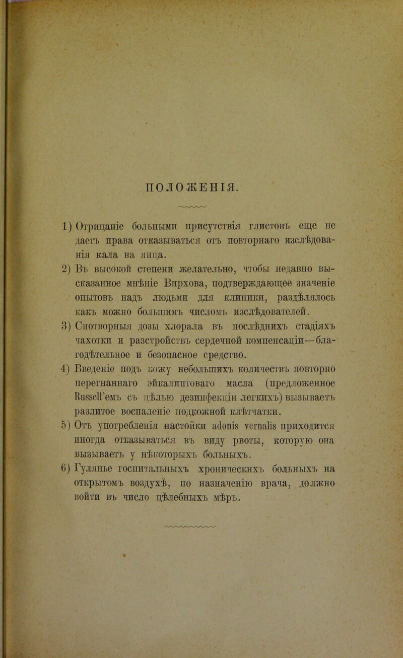ПОЛОЖЕНІЯ. 1) Отрицаніе больными присутствія глистовъ еще не даетъ права отказываться отъ повторнаго изслѣдова- нія кала на лица. 2) Въ высокой степени желательно, чтобы недавно вы- сказанное мнѣніе Вирхова, подтверждающее значеніе опытовъ надъ людьми для клиники, раздѣлялось какъ можно болыпимъ числомъ изслѣдователей. 3) Сиотворныя дозы хлорала въ послѣднихъ стадіяхъ чахотки и разстройствъ сердечной компенсаціи—бла- годѣтельное и безопасное средство. 4) Введете подъ кожу небольшихъ количествъ повторно перегнаннаго эйкалиптоваго масла (предложенное КшсІГемъ съ цѣлыо дезинфекціи легкихъ) вызываетъ разлитое воспаленіе подкожной клѣтчатки. 5) Отъ употребленія настойки айошз ѵегпаііз приходится иногда отказываться въ виду рвоты, которую она вызываетъ у нѣкоторыхъ больныхъ. 6) Гулянье госпитальныхъ хроническнхъ больныхъ на открытомъ воздухѣ, по назначенію врача, должно войти въ число цѣлебныхъ мѣръ.