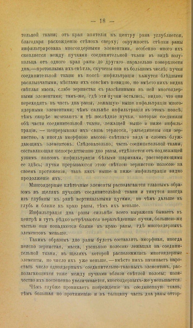 тельной ткани; отъ края эпителія къ центру рана углубляется, благодаря расхождение стѣиокъ сверху; окружность стѣпки раны инфильтрирована многоядерными элементами, особенно иного ихг скопляется между пучками соединительной ткапи въ видѣ полу- кольца отъ одного края раны до другаго паралельно поверхности дна,—протоплазма ихъсвѣтла, скучены они въболыномъчислѣ: мучки соедините іьиой ткани въ поясѣ инфильтраціи кажутся блѣдными расплывчатыми, мѣстами ихъ совсѣмъ невидно, но вмѣстонихъ видна свѣтлая масса, слабо зернистая съ разсѣянными въ ней многоядер- ными элементами; тамъ-же, гдѣ эти пучки остались, видно, что они переходятъ въ часть дна раны, лежащую выше ннфальтраціи много- ядерными элементами; чѣмъ сильнѣе инфильтрація въ этомъ поясѣ, тѣмъ скорѣе исчезаютъ и тѣ послѣдніе пучки, которые соединяли обѣ части соединительной ткани, лежащей выше и ниже пнфиль- траціи, — непрерывная ихъ связь теряется, разъединены они зер- нистого, а иногда аморфною массою свѣтлаго вида и слоемъ блуж- дающихъ элементовъ. Слѣдователыю, часть соединительной ткани, составляющая непосредственно дно раны, отдѣляется отъ подлежащей узкимъ поясомъ инфильтраціи бѣлыми шариками, растворяющими ее здѣсь; пучки прерываются этою свѣтлою зернистого полосою на своемъ протяженіи, такъ какъ выше и ниже инфильтраціи видно продолженіе ихъ. Многоядерные клѣточные элементы располагаются главнымъ обра- зомъ въ щеляхъ пучковъ соединительной ткани и тянутся иногда изъ глубины къ ранѣ вертикальными цугами, но чѣмъ дальше въ глубь и ближе къ краю раны, тѣмъ ихъ меньше. Инфильтрація дна раны сильнѣе всего выражепа бываетъ въ центрѣ и тутъ рѣдко встрѣчаются иеразъѣденные пучки, большего-же частью они попадаются ближе къ краю раны, гдѣ многоядерпыхь элементовъ меньше. Такимъ образомъ дно раны будетъ составлять аморфная, иногда неясно зернистая, масса, узенькою полосою лежащая па соедини- тельной ткани, въ щеляхъ которой расположились многоядерные элементы, по число ихъ уже меньше,—вмѣсто нихъ начииаетъ паро- стать число одиоядерпыхъ соедипительио-ткапныхъ элементовъ. рас- полагающихся тоже между пучками вблизи свѣтлой полосы; коли- чество ихъ постепенно увеличивается, мпогоядерныхъ-же умепынается. Чѣмъ глубже проникаетъ поврсждепіе въ соединенную ткань, ті.мъ большая но протяжеііію п въ толщину часть дна рапы оттор-