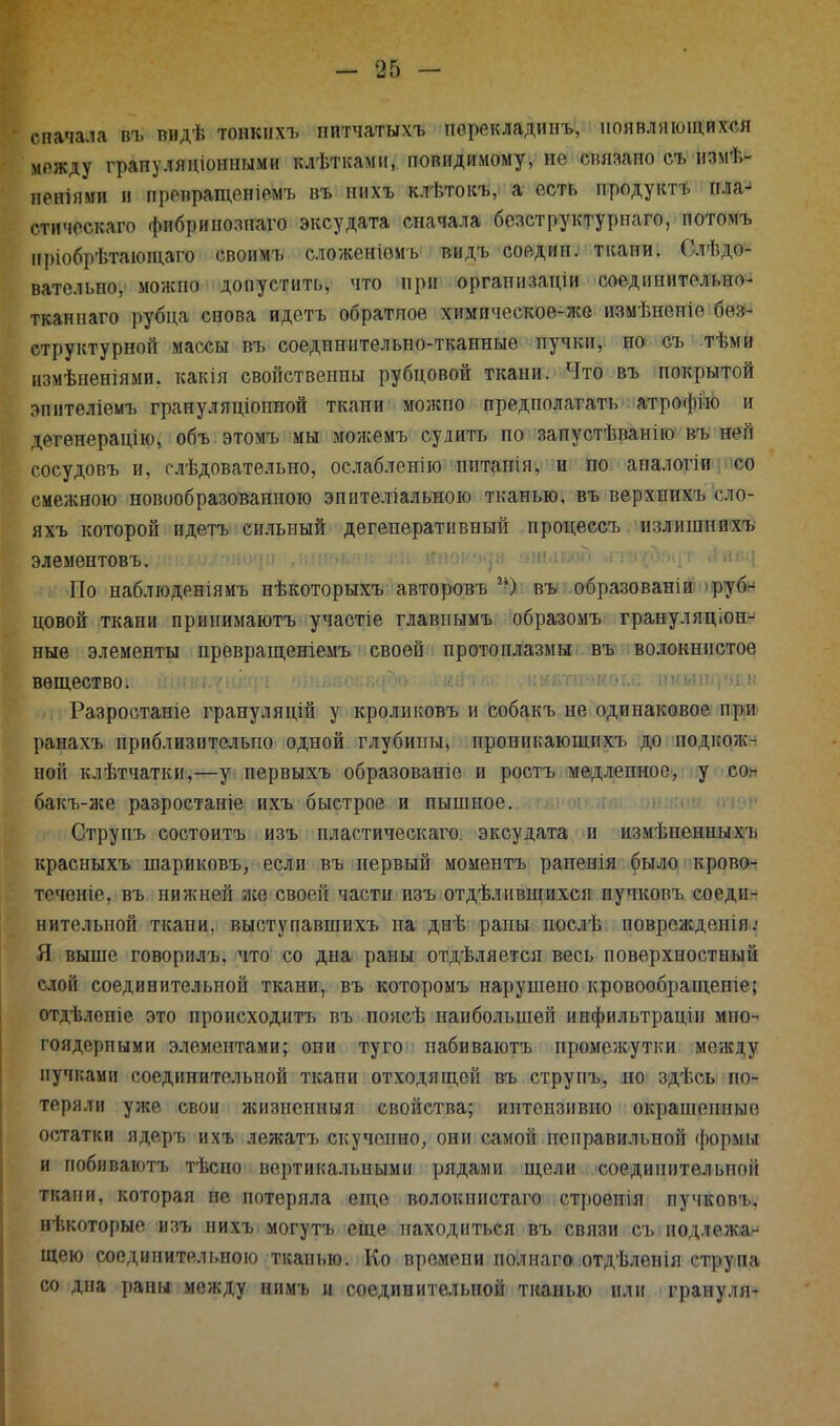 сначала въ видѣ тонких* пптчатыхъ пѳрекладииъ, появляющихся м.»жду грануляціонпыми клѣтками, повндимому, не связано съ измѣ*- неніями и превращеніемъ въ нихъ клѣтокъ, а есть продукт* пла^ стическаго фпбрипознаго эксудата сначала бсзструктурпаго, потомъ нріобрѣтающаго своимъ сложеніемъ видъ соедип. ткани. Слѣдо- вательпо, можпо допустить, что при организаціи соединительно- тканнаго рубца снова идетъ обратное химическое-же измѣненіе бес- структурной массы въ соеднннтельно-тканные пучки, но съ тѣми измѣпеніями. какія свойственны рубцовой ткани. Что въ покрытой эпителіемъ грануляціоппой ткани можпо предполагать атрофйо и дегенерацію, объ этомъ мы можемъ судить по запустѣванію въ ней сосудовъ и, слѣдовательно, ослабленію питанія, и по апалогіи со смежною новообразованною эпителіальною тканью, въ верхнихъ сло- яхъ которой идетъ сильный дегеперативпый процессъ излишнихъ элементовъ. По наблюденіямъ нѣкоторыхъ авторовъ ) въ образовать руб- цовой ткапи принимаютъ участіе главиымъ образомъ грануляціон- ные элементы превращеніемъ своей протоплазмы въ волокнистое вещество. Разростаніе грануляцій у кроликовъ и собакъ не одинаковое при ранахъ приблизительно одной глубины, проникающпхъ до подкож- ной клѣтчатки,—у первыхъ образованіе и ростъ медленное, у со* бакъ-же разростаніе ихъ быстрое и пышное. Струпъ еостоитъ изъ пластическаго. эксудата и измѣненныхъ красныхъ іпариковъ, если въ первый моментъ рапенія было крово- теченіе, въ нижней же своей части изъ отдѣлившихсп пучкопъ соеди- нительной ткани, выступавшихъ па днѣ раны послѣ поврежденія: Я выше говорилъ, что со дна раны отдѣляется весь поверхностный слой соединительной ткани, въ которомъ нарушено кровообращепіе; отдѣлепіе это происходить въ поясѣ наибольшей инфильтраціи мно- гоядерпыми элементами; опи туго пабиваютъ промежутки между пучками соединительной ткани отходящей въ струпъ, по здѣсь по- теряли уже свои жизиенныя свойства; иптензивно окрашенные остатки ядеръ ихъ лежатъ скученно, они самой неправильной формы и побивают* тѣсно вертикальными рядами щели соединительной ткани, которая не потеряла еще волокпистаго строенія пучков*, некоторые изъ нихъ могутъ еще находиться въ связи съ подлежа- щею соединительною тканью. Ко времени полнаго отдѣленія струпа со дна раны между ним* и соединительной тканью или грануля*