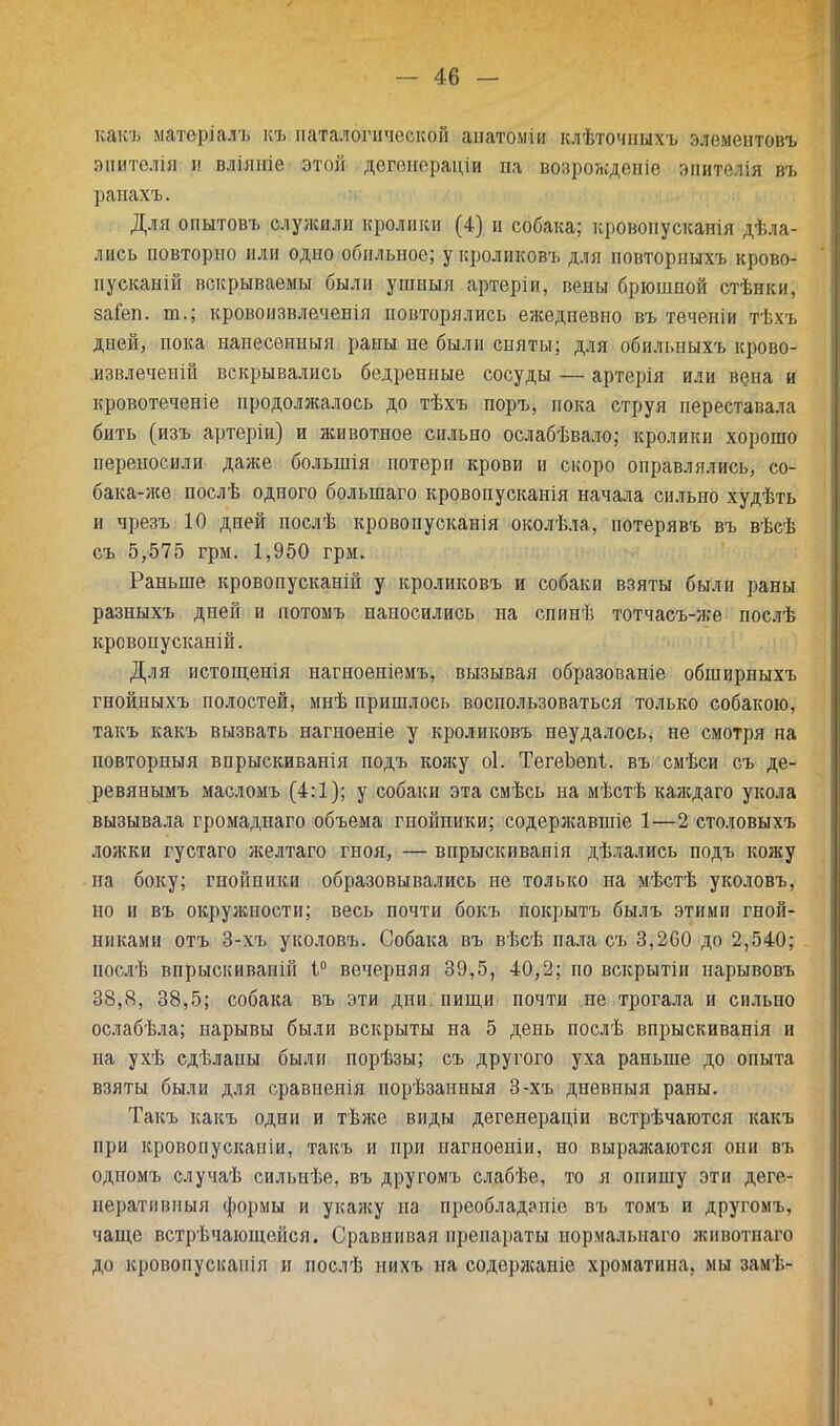 какъ матеріалъ къ паталогнчоской аиатоміи клѣточныхъ элементовъ вштелія и вліяніе этой дегенораціи па возрождеиіе эпитѲЛія въ ранахъ. Для опытовъ служили кролики (4) и собака; кровопусканія дѣла- лись повторно или одно обильное; у кроликовъ для повторныхъ крово- пусканій вскрываемы были ушныя артеріи, вены брюшной стѣнки, заіеп. ю.; кровоизвлеченія повторялись ежедпевио въ теченіи тѣхъ дией, пока нанесенный раны не были сняты; для обильныхъ крово- извлечепій вскрывались бедренные сосуды — артерія или вена и кровотеченіе продолжалось до тѣхъ поръ, пока струя переставала бить (изъ артеріи) и животное сильно ослабѣвало; кролики хорошо переносили даже болыпія потери крови и скоро оправлялись, со- бака-же послѣ одного болынаго кровопусканія начала сильно худѣть и чрезъ 10 дней послѣ кровопусканія околѣла, потерявъ въ вѣсѣ съ 5,575 грм. 1,950 грм. Раньше кровопусканій у кроликовъ и собаки взяты были раны разныхъ дней и потоыъ наносились на спинѣ тотчасъ-же послѣ кровонусканій. Для истощенія нагноеніемъ, вызывая образованіе обширныхъ гнойныхъ полостей, мнѣ пришлось воспользоваться только собакою, такъ какъ вызвать нагноеніе у кроликовъ неудалось, не смотря на повторный впрыскиванія подъ кожу оі. ТегеЬепі. въ смѣси съ де- ревянымъ масломъ (4:1); у собаки эта смѣсь на мѣстѣ каждаго укола вызывала громаднаго объема гнойники; содержавшіе 1—2 столовыхъ ложки густаго желтаго гноя, — впрыскиванія дѣлались подъ кожу на боку; гнойники образовывались не только на мѣстѣ уколовъ, но и въ окружности; весь почти бокъ покрытъ былъ этими гной- никами отъ 3-хъ уколовъ. Собака въ вѣсѣ пала съ 3,260 до 2,540; иослѣ впрыскиваній 1° вечерняя 39,5, 40,2; по вскрытіи нарывовъ 38,8, 38,5; собака въ эти дни пищи почти не трогала и сильно ослабѣла; нарывы были вскрыты на 5 день послѣ впрыскиванія и на ухѣ сдѣлапы были порѣзы; съ другого уха раньше до опыта взяты были для сравненія порѣзанныя 3-хъ дневныя раны. Такъ какъ одни и тѣже виды дегенерадіи встрѣчаются какъ при кровопускапіи, такъ и при иагноеніи, но выражаются они въ одномъ случаѣ сильнѣе, въ другомъ слабѣе, то я опишу эти деге- неративный формы и укажу на преобладаиіе въ томъ и другомъ, чаще встрѣчающейся. Сравнивая препараты нормалыіаго животнаго до кровопусканія и послѣ нихъ на содержаніе хроматина, мы замѣ-