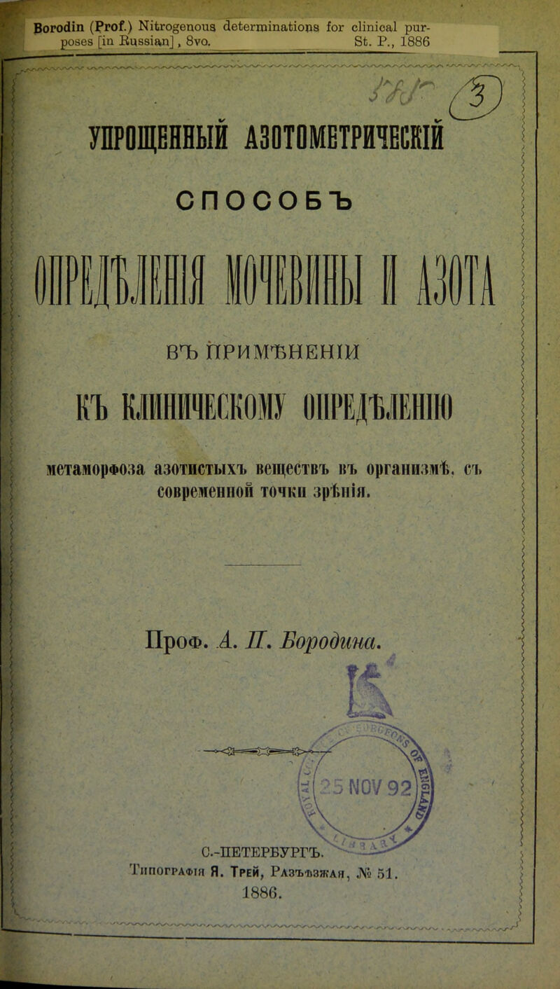Вогосііп (Рго^.) Ыііго§епоиа сІеіегтіпаЫсща Ьг сііпіоаі риг- розез [іа Ецввіал], 8ѵо. В*. Р., 1886 УПРОЩЕННЫЙ АЗОТОМЕТРИЧЕШЙ СПОСОБЪ ЩШІ1111I АЗОТА вчь применении КЪ КЛИНИЧЕСКОМУ ОПРЕДЪЛЕНІЮ метаморфоза азотистыхъ веществъ въ организмѣ. съ современной точки зрѣніл. ПроФ. А. П. Бородина. Типографж Я. Трей, Разъѣзжаи, № 51. 1886.