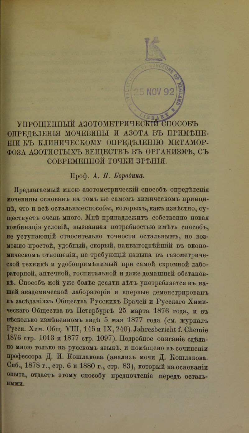 УПРОЩЕННЫЙ АЗОТОМЕТРИЧЕСКЙПЛІОСОБЪ ОПРЕДѢЛЕНІЯ МОЧЕВИНЫ И АЗОТА ВЪ ПРИМѢНЕ- НІИ КЪ КЛИНИЧЕСКОМУ ОПРЕДЕЛЕННО МЕТАМОР- ФОЗА АЗОТИСТЫХЪ ВЕЩЕСТВЪ ВЪ ОРГАНИЗМА, СЪ СОВРЕМЕННОЙ ТОЧКИ ЗРЪНІЯ. Проф. А. П. Бородина. Предлагаемый мною азотометрическій способъ опредѣленія мочевины основанъ на томъ же самомъ химическомъ принци- пѣ, что и всѣ остальные способы, которыхъ, какъ извѣстно, су- ществуетъ очень много. Мнѣ принадлежитъ собственно новая комбинація условій, вызванная потребностью имѣть способъ, не уступающій относительно точности остальнымъ, но воз- можно простой, удобный, скорый, наивыгодкѣйшій въ эконо- мическомъ отношеніи, не требующій навыка въ газометриче- ской техникѣ и удобопримѣнимый при самой скромной лабо- раторной, аптечной, госпитальной и даже домашней обстанов- кѣ. Способъ мой уже болѣе десяти лѣтъ употребляется въ на- шей академической лабораторіи и впервые демонстрированъ въ засѣданіяхъ Общества Русскихъ Врачей и Русскаго Хими- ческаго Общества въ Петербургѣ 25 марта 1876 года, и въ нѣсколько измѣненномъ видѣ 5 мая 1877 года (см. журнадъ Русск. Хим. Общ. УШ, 145 и IX, 240). ДаЬгевЪепсЫ; Г. СЬетіе 1876 стр. 1013 и 1877 стр. 1097). Подробное описаніе сдѣла- но мною только на русскомъ языкѣ, и помѣщено въ сочиненіи профессора Д. И. Кошлакова (анализъ мочи Д. Кошлакова. Спб., 1878 г., стр. 6 и 1880 г., стр. 83), который наоснованіи опыта, отдаетъ этому способу предпочтете передъ осталь- ными.