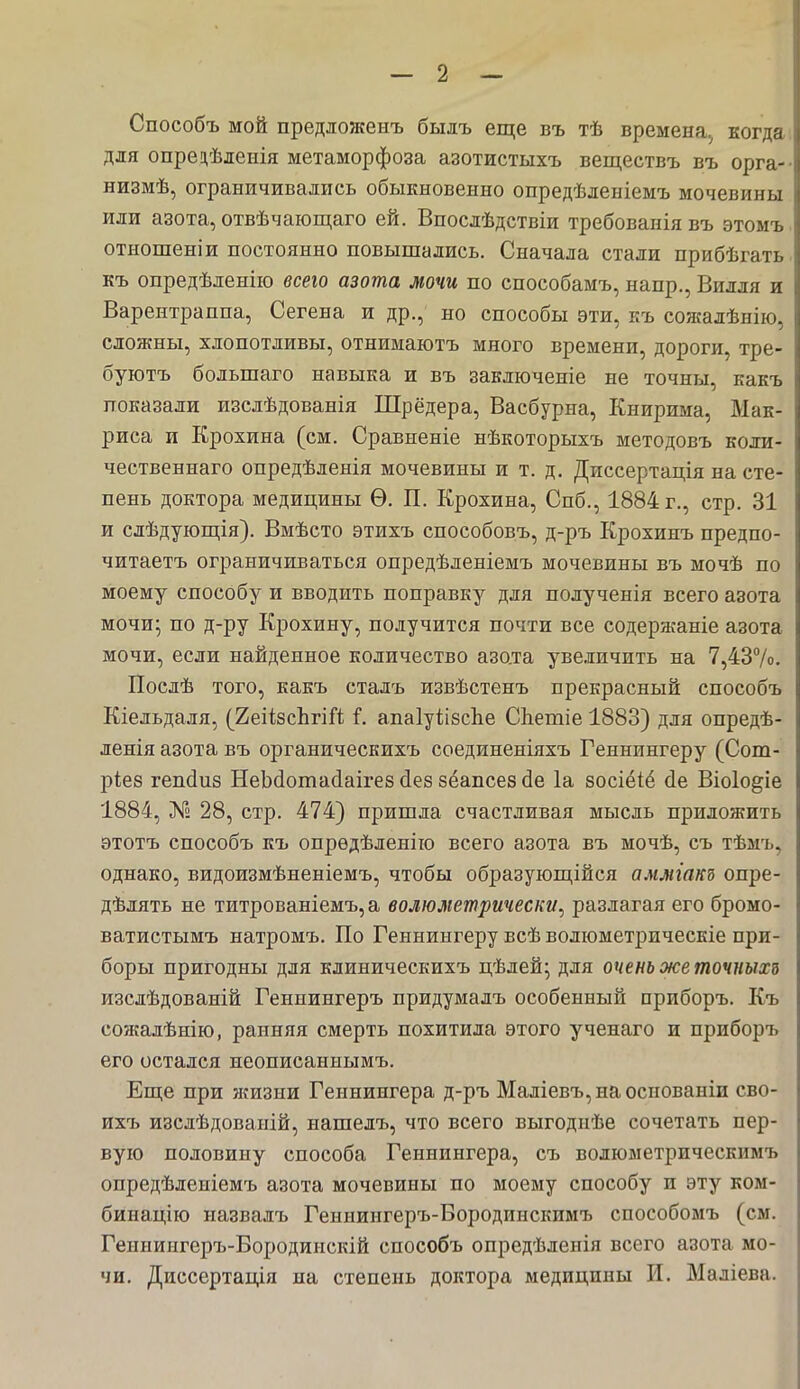 Способъ мой предложенъ былъ еще въ тѣ времена., когда для опрецѣленія метаморфоза азотистыхъ веществъ въ орга- низмѣ, ограничивались обыкновенно опредѣленіемъ мочевины или азота, отвѣчающаго ей. Впослѣдствіи требованіявъ этомъ отношеніи постоянно повышались. Сначала стали прибѣгать къ опредѣленію всего азота мочи по способамъ, напр., Билля и Варентраппа, Сегена и др., но способы эти, къ соятлѣнію, сложны, хлопотливы, отнимаютъ много времени, дороги, тре- буютъ большаго навыка и въ заключеиіе не точны, какъ показали изслѣдованія Шредера, Васбурна, Книрима, Мак- риса и Крохина (см. Сравненіе нѣкоторыхъ методовъ коли- чественнаго опредѣленія мочевины и т. д. Диссертація на сте- пень доктора медицины Ѳ. П. Крохина, Спб., 1884 г., стр. 31 и слѣдующія). Вмѣсто этихъ способовъ, д-ръ Крохинъ предпо- читаетъ ограничиваться опредѣленіемъ мочевины въ мочѣ по моему способу и вводить поправку для полученія всего азота мочи; по д-ру Крохину, получится почти все содержаніе азота мочи, если найденное количество азота увеличить на 7,43%. Послѣ того, какъ сталъ извѣстенъ прекрасный способъ Кіельдаля, (2еі(8сЪгііг. і. апаІуіібсЬе СЬетіе 1883) для опредѣ- ленія азота въ органическихъ соединеніяхъ Геннингеру (Сот- ріез гепсіиз НеЬсіотасІаігез сіез зёапсез сіе 1а восіёіё сіе Віоіо^іе 1884, № 28, стр. 474) пришла счастливая мысль приложить этотъ способъ къ опрѳдѣленію всего азота въ мочѣ, съ тѣмъ, однако, видоизмѣненіемъ, чтобы образующійся аммгакз опре- дѣлять не титрованіемъ,а волюжтрически, разлагая его бромо- ватистымъ натромъ. По Геннингеру всѣ волюметрическіе при- боры пригодны для клиническихъ цѣлей; для очень же точныхъ изслѣдованій Геннингеръ придумадъ особенный приборъ. Къ сожалѣнію, ранняя смерть похитила этого ученаго и приборъ его остался иеописаннымъ. Еще при жизни Геиниигера д-ръ Маліевъ,наоспованіи сво- ихъ изслѣдоваиій, нашелъ, что всего выгодиѣе сочетать пер- вую половину способа Геннингера, съ волюметрическимъ опредѣленіемъ азота мочевины по моему способу и эту ком- бинацію назвалъ Генниигеръ-Бородинскимъ способомъ (см. Генниигеръ-Вородиискій способъ опредѣленія всего азота мо- чи. Диссертація па степень доктора медицины И. Маліева.