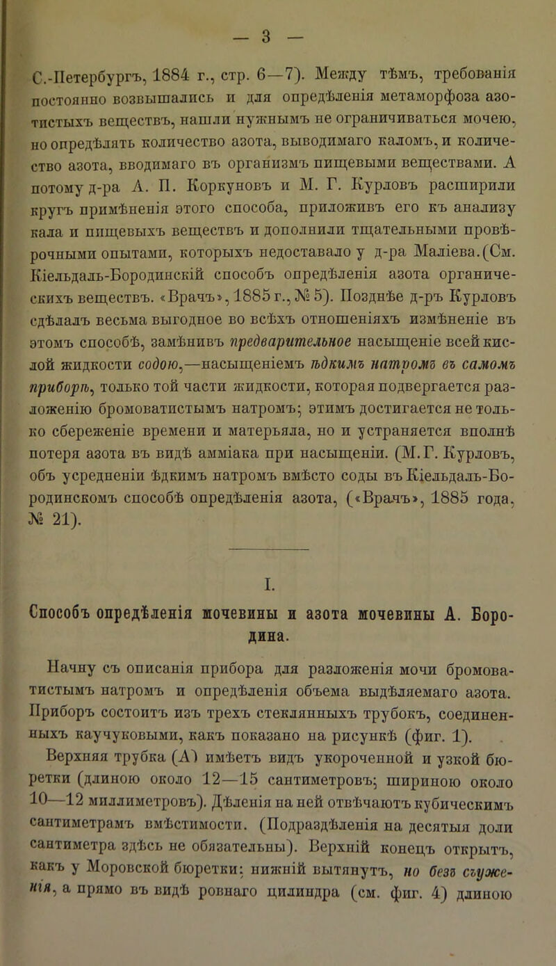 С.-Петербургъ, 1884 г., стр. 6—7). Между тѣмъ, требованія постоянно возвышались и для опредѣленія метаморфоза азо- тпстыхъ веществъ, нашли нужнымъ не ограничиваться мочею, но опредѣлять количество азота, выводимаго каломъ, и количе- ство азота, вводимаго въ организмъ пищевыми веществами. А потому д-ра А. П. Коркуновъ и М. Г. Курдовъ расширили кругь примѣненія этого способа, приложивъ его къ анализу кала и пищевыхъ веществъ и дополнили тщательными провѣ- рочными опытами, которыхъ недоставало у д-ра Маліева.(См. Кіельдаль-Бородинскій способъ опредѣленія азота органиче- скихъ веществъ. «Врачъ»,1885г.,№5). Позднѣе д-ръ Курловъ сдѣлалъ весьма выгодное во всѣхъ отношеніяхъ измѣненіе въ этомъ способѣ, замѣнивъ предварительное насыщеніе всей кис- лой жидкости содою,—насыщеніемъ ѣдкимъ натромъ въ самомъ приборіъ, только той части жидкости, которая подвергается раз- ложенію бромоватистымъ натромъ; этимъ достигается не толь- ко сбереженіе времени и матерьяла, но и устраняется вполнѣ потеря азота въ видѣ амміака при насыщеніи. (М. Г. Курловъ, объ усредненіи ѣдкимъ натромъ вмѣсто соды въ Кіельдаль-Во- родинскомъ способѣ опредѣленія азота, («Вралъ>, 1885 года. № 21). I. Способъ опредѣленія шочевины и азота мочевины А. Боро- дина. Начну съ описанія прибора для разложенія мочи бромова- тистымъ натромъ и опредѣленія объема выдѣляемаго азота. Приборъ состоитъ изъ трехъ стеклянныхъ трубокъ, соединен- ныхъ каучуковыми, какъ показано на рисункѣ (фиг. 1). Верхняя трубка (А~) имѣетъ видъ укороченной и узкой бю- ретки (длиною около 12—15 сантиметровъ; шириною около 10—12 миллиметровъ). Дѣленія на ней отвѣчаютъкубическимъ сантиметрамъ вмѣстимости. (Подраздѣленія на десятыя доли сантиметра здѣсь не обязательны). Верхній конецъ открытъ, какъ у Моровской бюретки: нижній вытянутъ, но безз сьуже- иія, а прямо въ видѣ ровнаго цилиндра (см. фиг. 4) длиною