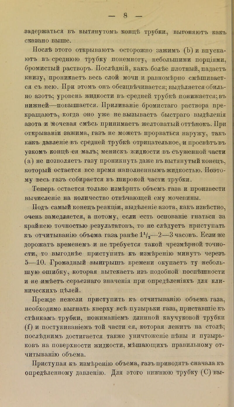 8адержаться въ вытянутомъ концѣ трубки, выгоняютъ какъ скавано выше. Послѣ этого открываютъ осторожно зажимъ (Ъ) и впуска- ютъ въ среднюю трубку понемногу, небольшими порціями, бромистый растворъ. Посдѣдній, какъ болѣе плотный, падаетъ книзу, проникаетъ весь слой мочи и равномѣрно емѣшивает- ся съ нею. При этомъ онъ обезцвѣчивается-выдѣляется обиль- но азотъ; уровень жидкости въ средней трубкѣ понижается; въ нижней—повышается. Приливаніе бромистаго раствора пре- кращаютъ, когда оно уже не вызываетъ быстраго выдѣленія азота и мочевая смѣсь принимаетъ желтоватый оттѣнокъ. При открываніи зажима, газъ не можетъ прорваться наружу, такъ кажъ давленіе въ средней трубкѣ отрицательное, и просвѣтъ въ узкомъ концѣ ея малъ; менискъ жидкости въ съуженной части (а) не позволяетъ газу проникнуть даже въ вытянутый конецъ, который остается все время наполнениымъ жидкостью. Поэто- му весь газъ собирается въ широкой части трубки. Теперь остается только измѣрить объемъ газа и произвести вычисленіе на количество отвѣчающей ему мочевины. Подъ самый конецъ реакціи, выдѣленіе азота, какъ извѣстно, очень замедляется, а потому, если есть оонованіе гнаться за крайнею точностью результатовъ, то не слѣдуетъ приступать къ отчитыванію объема газа ранѣе1Ѵ2—2—Зчасовъ. Если же дорожатъ временемъ и не требуется такой чрезмѣрной точно- сти, то выгоднѣе приступить къ измѣренію минутъ черезъ 5—10. Громадный выигрышъ времени окупаетъ ту неболь- шую ошибку, которая вытекаетъ изъ подобной поспѣшности и не имѣетъ серьезнаго значенія при опредѣленіяхъ для кли- ническихъ цѣлей. Прежде нежели приступить къ отчитыванію объема газа, необходимо выгнать кверху всѣ пузырьки газа, приставшіе къ стѣнкамъ трубки, пожиманіемъ длинной каучуковой трубки ($) и постукиваиіемъ той части ея, которая ленштъ на столѣ; послѣднимъ достигается также уничтоженіе пѣны и пузырь- ковъ на поверхности яшдкости, мѣшающихъ правильному от- читыванію объема. Приступая къ измѣренію объема, газъ приводятъ сначала къ опредѣлеиному давленію. Для этого нижнюю трубку (С) вы-