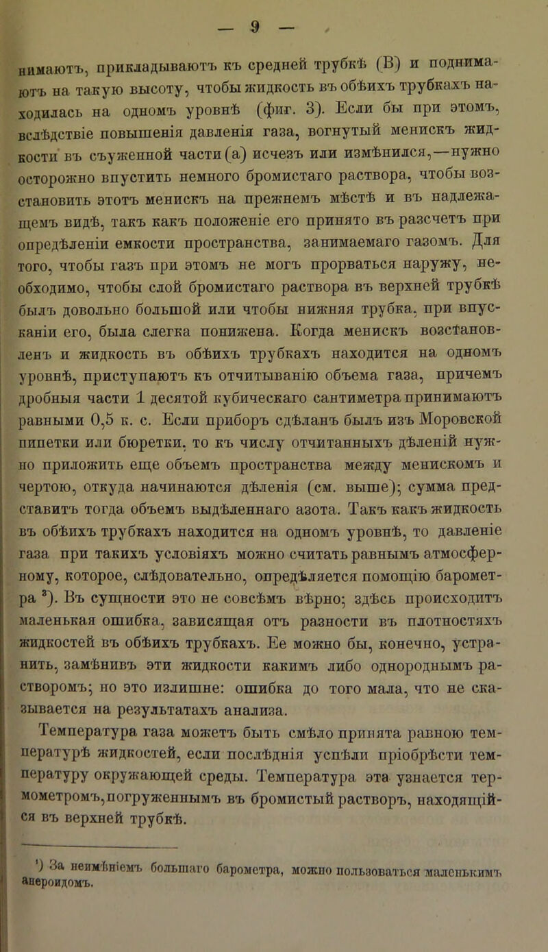 нимаютъ, прикладываютъ къ средней трубкѣ (В) и поднима- ютъ на такую высоту, чтобы жидкость въобѣихъ трубкахъ на- ходилась на одномъ уровнѣ (фиг. 3). Если бы при этомъ, вел і.дствіе повышенія давленія газа, вогнутый менискъ жид- кости въ съужеиной части (а) исчезъ или измѣнился,—нужно осторожно впустить немного бромистаго раствора, чтобы воз- становить этотъ менискъ на прежнемъ мѣстѣ и въ надлежа- щемъ видѣ, такъ какъ положеніе его принято въ разечетъ при опредѣленіи емкости пространства, занимаемаго газомъ. Для того, чтобы газъ при этомъ не могъ прорваться наружу, не- обходимо, чтобы слой бромистаго раствора въ верхней трубкѣ былъ довольно большой или чтобы нижняя трубка, при впус- каніи его, была слегка понижена. Когда менискъ возсТанов- ленъ и жидкость въ обѣихъ трубкахъ находится на одномъ уровнѣ, приступаютъ къ отчитыванію объема газа, причемъ дробныя части 1 десятой кубическаго сантиметра принимаюсь равными 0,5 к. с. Если приборъ сдѣланъ былъ изъ Моровской пипетки или бюретки, то къ числу отчитанныхъ дѣленій нуж- но приложить еще объемъ пространства между менискомъ и чертою, откуда начинаются дѣленія (см. выше); сумма пред- ставитъ тогда объемъ выдѣленнаго азота. Такъ какъ жидкость въ обѣихъ трубкахъ находится на одномъ уровнѣ, то давленіе газа при такихъ условіяхъ можно считать равнымъ атмосфер- ному, которое, слѣдовательно, опредѣляется помощію баромет- ра 8). Въ сущности это не совсѣмъ вѣрно; здѣсь происходит ь маленькая ошибка, зависящая отъ разности въ плотностяхъ жидкостей въ обѣихъ трубкахъ. Ее можно бы, конечно, устра- нить, замѣнивъ эти жидкости какимъ либо однороднымъ ра- створомъ; но это излишне: ошибка до того мала, что не ска- зывается на результатахъ анализа. Температура газа можетъ быть смѣло принята равною тем- пературѣ жидкостей, если послѣднія успѣли пріобрѣсти тем- пературу окружающей среды. Температура эта узнается тер- мометромъ,погруженнымъ въ бромистый растворъ, находящій- ся въ верхней трубкѣ. ) За неимѣніемъ болыпаго барометра, можно пользоваться малепысимъ апероидомъ.