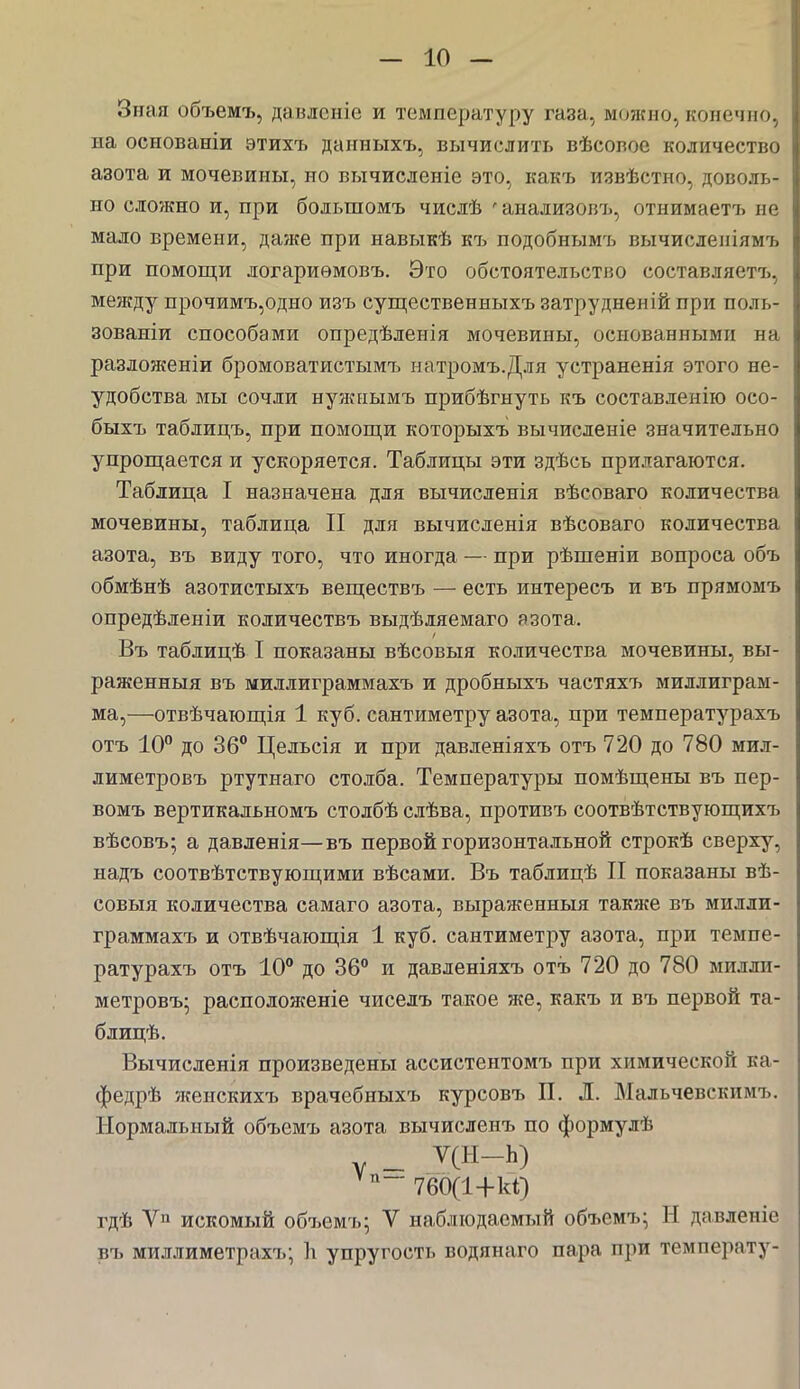 Зная объемъ, давлсніе и температуру газа., можно, конечно., на основаніи этихъ даииыхъ, вычислить вѣсовос количество азота и мочевины, но вычисленіе это, какъ извѣстно, доволь- но сложно и, при большомъ числѣ • анализовъ, отнимаетъ не мало времени, даже при навыкѣ къ подобнымъ вычисленіямъ при помощи логариѳмовъ. Это обстоятельство составляете, между прочимъ,одно изъ существенныхъ затрудненій при полъ- зованіи способами опредѣленія мочевины, основанными на разложеніи бромоватистымъ натромъ.Для устраненія этого не- удобства мы сочли нужнымъ прибѣгнуть къ составленію осо- быхъ таблицъ, при помощи которыхъ вычисленіе значительно упрощается и ускоряется. Таблицы эти здѣсь прилагаются. Таблица I назначена для вычисленія вѣеоваго количества мочевины, таблица II для вычисленія вѣсоваго количества азота, въ виду того, что иногда — при рѣшеніи вопроса объ обмѣнѣ азотистыхъ веществъ — есть интересе и въ прямомъ опредѣленіи количествъ выдѣляемаго азота. Въ таблицѣ I показаны вѣсовыя количества мочевины, вы- раженный въ миллиграммахъ и дробныхъ частяхъ миллиграм- ма,—отвѣчающія 1 куб. сантиметру азота, при температурахъ отъ 10° до 36° Цельсія и при давленіяхъ отъ 720 до 780 мил- лиметровъ ртутнаго столба. Температуры помѣщены въ пер- вомъ вертикальномъ столбѣ слѣва, противъ соотвѣтствующихъ вѣсовъ; а давленія—въ первой горизонтальной строкѣ сверху, надъ соотвѣтствующими вѣсами. Въ таблицѣ II показаны вѣ- совыя количества самаго азота, выраженныя также въ милли- граммахъ и отвѣчающія 1 куб. сантиметру азота, при темпе- ратурахъ отъ 10° до 36° и давленіяхъ отъ 720 до 780 милли- метровъ; расподоженіе чиселъ такое же, какъ и въ первой та- блицѣ. Вычисленія произведены ассистентомъ при химической ка- федрѣ жеискихъ врачебныхъ курсовъ П. Л. Мальчевскимъ. Нормальный объемъ азота вычисленъ по формулѣ _ у(Н-Ь) Ѵп~ 7бб(1+к1) гдѣ Ѵп искомый объемъ; V наблюдаемый объемъ; Н давленіе въ миллиметрахъ; 1і упругость водянаго пара при температу-