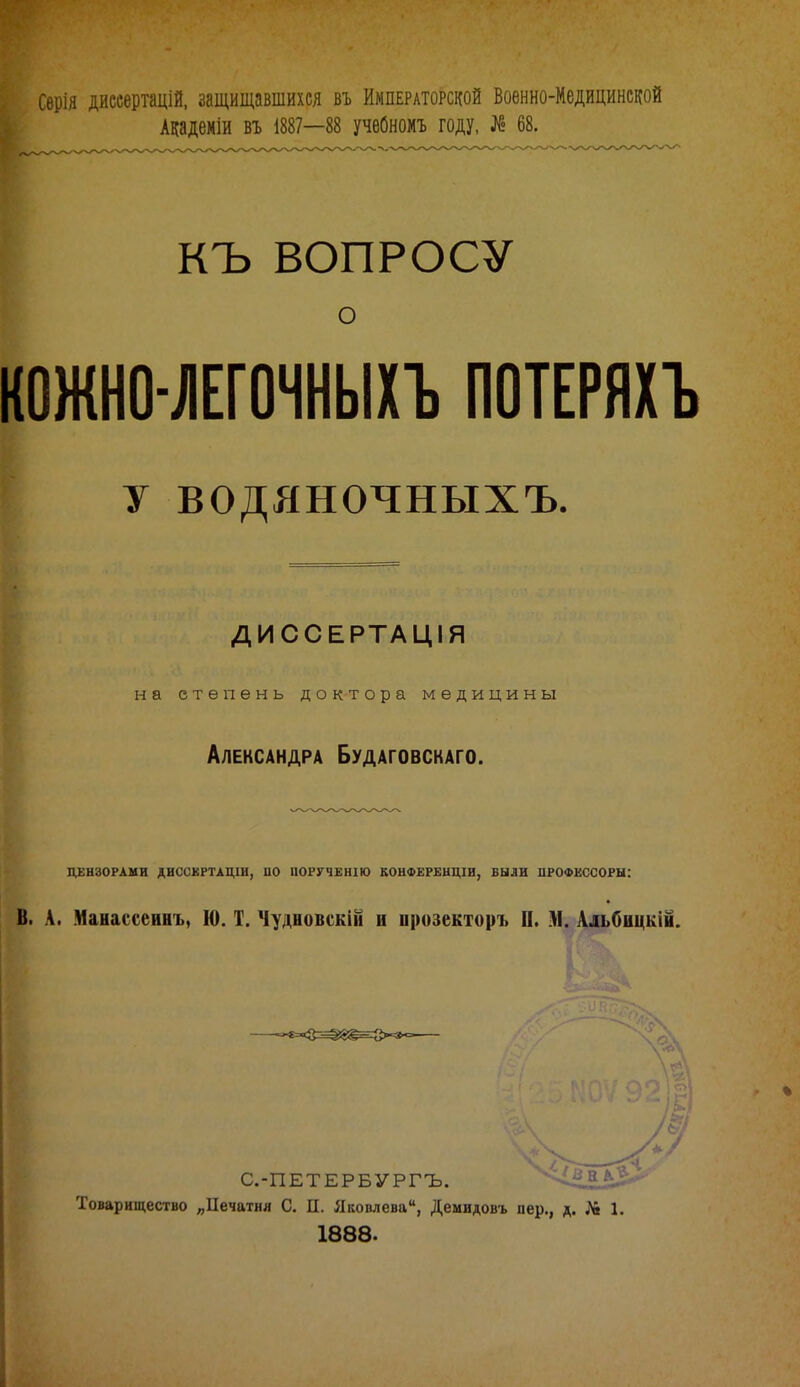 Сѳрія диссертацій, защищавшихся въ Императорской Военно-Медицинской Академіи въ 1887—88 учебномъ году, № 68. КЪ ВОПРОСУ о КОЖНО ЛЕГОЧНЫХЪ ПОТЕРЯХЪ У водяночныхъ. ДИССЕРТАЦІЯ на степень доктора медицины Александра Будаговскаго. ЦЕНЗОРАМИ ДИССКРТАЦШ, ПО ІЮРУЧЕНІЮ КОНФЕРЕНЦІИ, ВЫЛИ ПРОФЕССОРЫ: В. А. Манассеинъ, 10. Т. Чудновскііі и прозекторъ II. М. Альбицкій. С.-ПЕТЕРБУРГЪ. \^В11*^* Товарищество „ІІечатия С. П. Яковлева, Демидовъ пер., д. N 1. 1888.