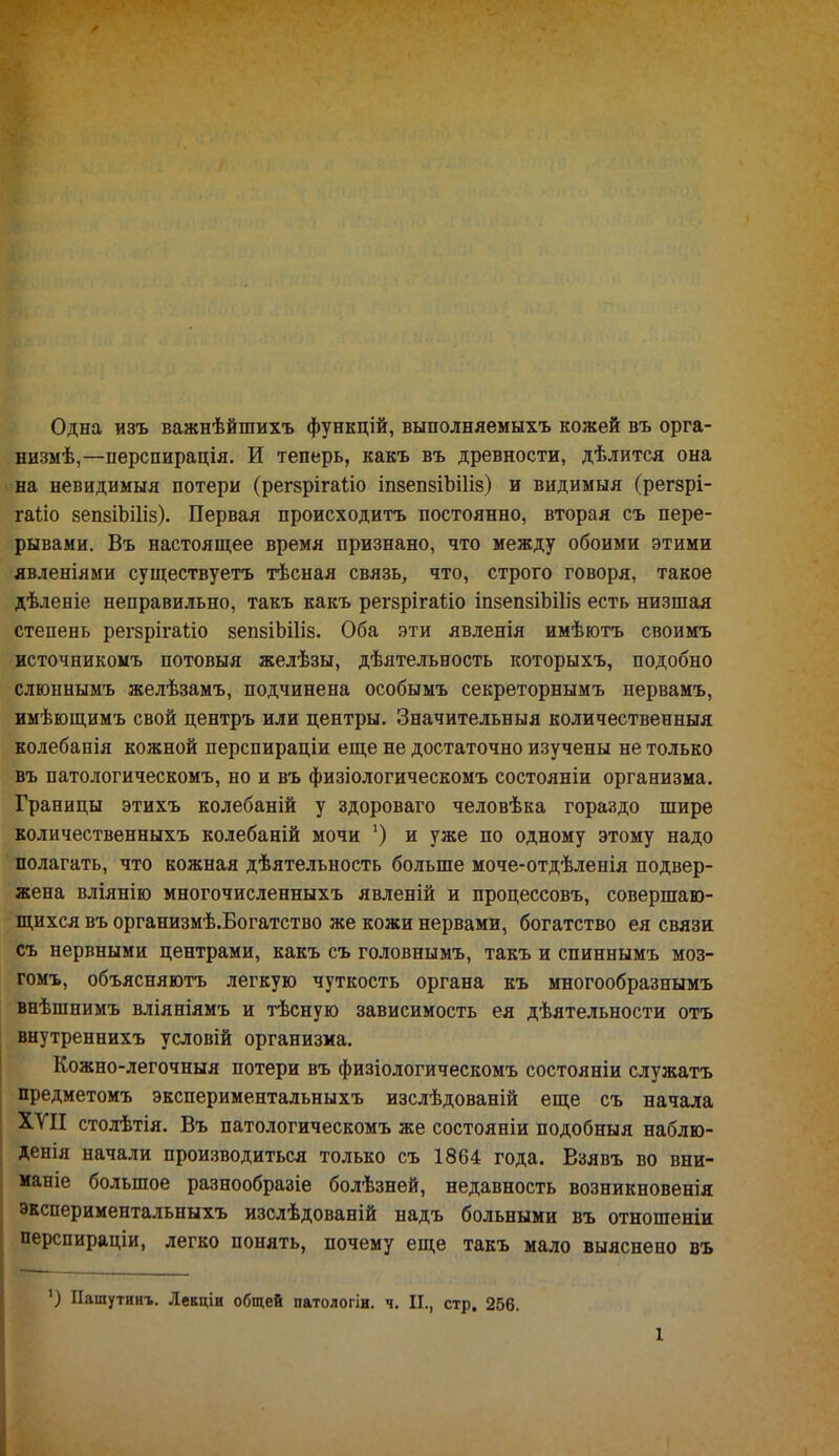 Одна изъ важнѣйшихъ функцій, выполняемыхъ кожей въ орга- низм^,—перспирація. И теперь, какъ въ древности, дѣлится она на невидимыя потери (регзрігаііо іпзепзіЪШз) и видимыя (регзрі- гаііо вепвіЪіІіз). Первая происходить постоянно, вторая съ пере- рывами. Въ настоящее время признано, что между обоими этими явленіями существуетъ тѣсная связь, что, строго говоря, такое дѣленіе неправильно, такъ какъ регзрігаііо іпзепзіЪШз есть низшая степень регзрігаііо зепзіЬШз. Оба эти явленія имѣютъ своимъ источникомъ потовыя желѣзы, дѣятельность которыхъ, подобно слюннымъ желѣзамъ, подчинена особымъ секреторнымъ нервамъ, имѣющимъ свой центръ или центры. Значительный количественныя колебапія кожной перспираціи еще не достаточно изучены не только въ патологическомъ, но и въ физіологическомъ состояніи организма. Границы этихъ колебаній у здороваго человѣка гораздо шире количественныхъ колебаній мочи ') и уже по одному этому надо полагать, что кожная дѣятельность больше моче-отдѣленія подвер- жена вліянію многочисленныхъ явленій и процессовъ, совершаю- щихся въ организмѣ.Богатство же кожи нервами, богатство ея связи съ нервными центрами, какъ съ головнымъ, такъ и спиннымъ моз- гомъ, объясняютъ легкую чуткость органа къ многообразнымъ внѣшнимъ вліяніямъ и тѣсную зависимость ея дѣятельности отъ внутреннихъ условій организма. Кожно-легочныя потери въ физіологическомъ состояніи служатъ предметомъ экспериментальныхъ изслѣдованій еще съ начала ХУІІ столѣтія. Въ патологическомъ же состояніи подобныя наблю- денія начали производиться только съ 1864 года. Взявъ во вни- маніе большое разнообразіе болѣзней, недавность возникновенія экспериментальныхъ изслѣдованій надъ больными въ отношеніи перспираціи, легко понять, почему еще такъ мало выяснено въ ') Пашутинѵ Лекціи общей патологіи. ч. П., стр. 256.