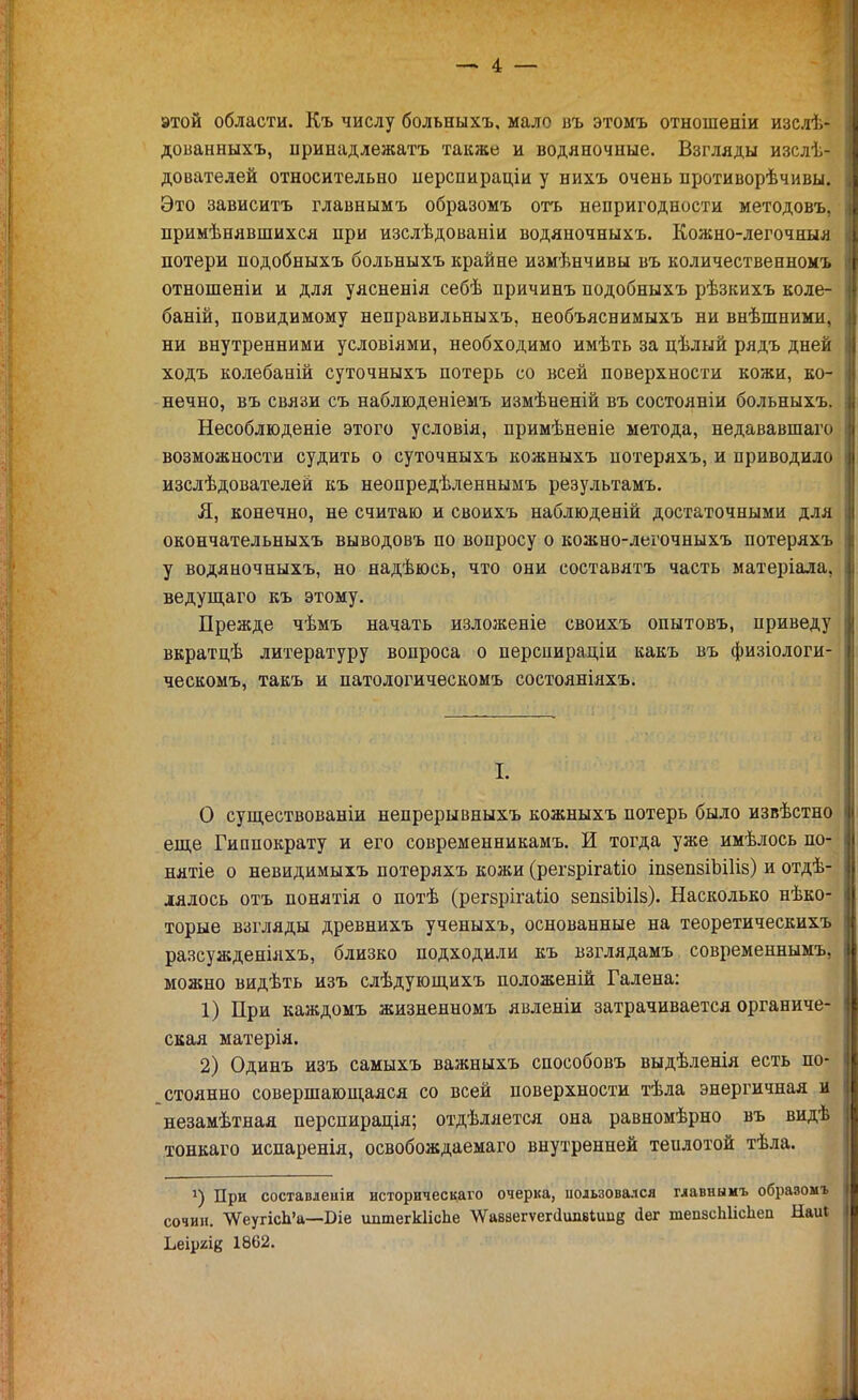 этой области. Къ числу больныхъ. мало въ этомъ отношеніи изслѣ- дованныхъ, принадлежать также и водяночные. Взгляды изслѣ- дователей относительно перспираціи у нихъ очень противорѣчивы. Это зависитъ главнымъ образомъ отъ непригодности методовъ, примѣнявшихся при изслѣдоваиіи водяночныхъ. Кожно-легочныя потери подобныхъ больныхъ крайне измѣнчивы въ количественномъ отношеніи и для уясненія себѣ причинъ подобныхъ рѣзкихъ коле- баній, невидимому неправильныхъ, необъяснимыхъ ни внѣшними, ни внутренними условіями, необходимо имѣть за цѣлый рядъ дней ходъ колебаній суточныхъ потерь со всей поверхности кожи, ко- нечно, въ связи съ наблюденіемъ измѣненій въ состояніи больныхъ. Несоблюденіе этого условія, примѣненіе метода, недававшаго возможности судить о суточныхъ кожныхъ потеряхъ, и приводило изслѣдователей къ неопредѣленнымъ результамъ. Я, конечно, не считаю и своихъ наблюденій достаточными для окончательныхъ выводовъ по вопросу о кожно-легочныхъ потеряхъ у водяночныхъ, но надѣюсь, что они составятъ часть матеріала, ведущаго къ этому. Прежде чѣмъ начать изложеніе своихъ опытовъ, приведу вкратдѣ литературу вопроса о перснираціи какъ въ физіологи- ческомъ, такъ и патологичѳскомъ состояніяхъ. I. О существованіи непрерывныхъ кожныхъ потерь было извѣстно еще Гиппократу и его современникамъ. И тогда уже имѣлось по- нятіе о невидимыхъ потеряхъ кожи (регврігаііо іпзепаіЬШз) и отде- лялось отъ понятія о потѣ (регзрігаііо вепзіЫІз). Насколько нѣко- торые взгляды древнихъ ученыхъ, основанные на теоретическихъ разсужденіяхъ, близко подходили къ взглядамъ современнымъ, можно видѣть изъ слѣдующихъ положеній Галена: 1) При каждомъ жизненномъ явленіи затрачивается органиче- ская матерія. 2) Одинъ изъ самыхъ важныхъ способовъ выдѣленія есть по- стоянно совершающаяся со всей поверхности тѣла энергичная и незамѣтная перспирація; отдѣляется она равномѣрно въ видѣ тонкаго испаренія, освобождаемаго внутренней теилотой тѣла. 4) При составлеиін историческаго очерка, іюльзовался главнымъ образомъ сочин. ѴѴеугісЬ'а—Біе іштегЫісЬе ѴѴаввегѵег(1шівишд (іег тепзсЫісІіеп Ыаиі Ьеіргіе 1862.