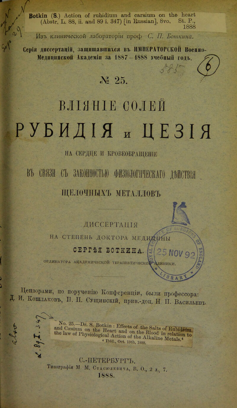 1 ВоШп (8.) АсЬіоц оі гиЬісІіит апй сагаіит оп кЬѳ ЬеагЬ (АЬзіг, Ь. 88, іі. апа 89 і. 347) [іп Киввіап], 8ѵо, 8Ь. Р., СГ 1888 * Изъ клинической лабораторіи проф С. П. Боткина. Сеііія днссертацШ, защищавшиеся въ ИМПЕРАТОРСКОМ Ноенн» Медицинской Академін за 1887-1888 учеоный годъ. № 25. ВЛІЯНІЕСОЛЕИ РУБИДІЯ и ЦЕЗІЯ НА СЕРДЦЕ И КРОПЕОВРАЩЕНІЕ ВТ) СВЯЗИ й ШШШ ФНЗІОЖОШГО дмствш ЩЕЛОЧІШХЪ МЕТАЛЛОВЪ ДИССЁРТАЩЯ НА СТЕПЕНЬ ДОКТОРА хМЕД СЕРГѢЯ БОТКИНА. ОРДИНАТОРА АКАДЕМИЧЕСКОЙ ТЕРАПЕВТИЧЕСКО Цензорами, но поручепію Конферендіи, были профессора- Д. И. Кошлаковъ, П. П. Сущинскій, прив.-доц. Н П. Василии,. 4 іьм., осе. шь, 1888. ІѴіеьаіз. С.-ИЕТЕРБУРГЪ. ІЪяотрафід М, М. С'г л ого л к о и ч л, П. О. 2 я 7 1488.