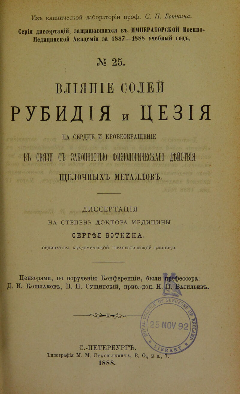Изъ клинической лабораторіи проф. С. П. Боткина. Серія диссертацій, защищавшихся въ ИМПЕРАТОРСКОЙ Военно- Медицинской Академіп за 1887—1888 учебный годъ. 2 25. ВЛІЯНІЕ СОЛЕИ РУБИДІЯ и ЦЕЗІЯ НА СЕРДЦЕ И КРОВЕОБРАЩЕНІЕ СВЯЗИ СЪ ЗАКОННОСТЬЮ ФИЗЮЛОГИЧЕСКАГО ДЪИСТВІЯ ЩЕІОЧНЫХЪ МЕТАИОВЪ. ДИССЕРТАЦІЯ НА СТЕПЕНЬ ДОКТОРА МЕДИЦИНЫ СЕРГѢЯ БОТКИНА. ОРДИНАТОРА АКАДЕМИЧЕСКОЙ ТЕРАПЕВТИЧЕСКОЙ КЛИНИКИ. Цензорами, по порученію Конференціи, были профессора: И. Кошлаковъ, П. П. Сущинскій, прив.-доц. Н. П. Васильевъ. С.-ПЕТЕРБУРГЪ. Типографія М. М. Стасюлевича, В. ѵ 1888.