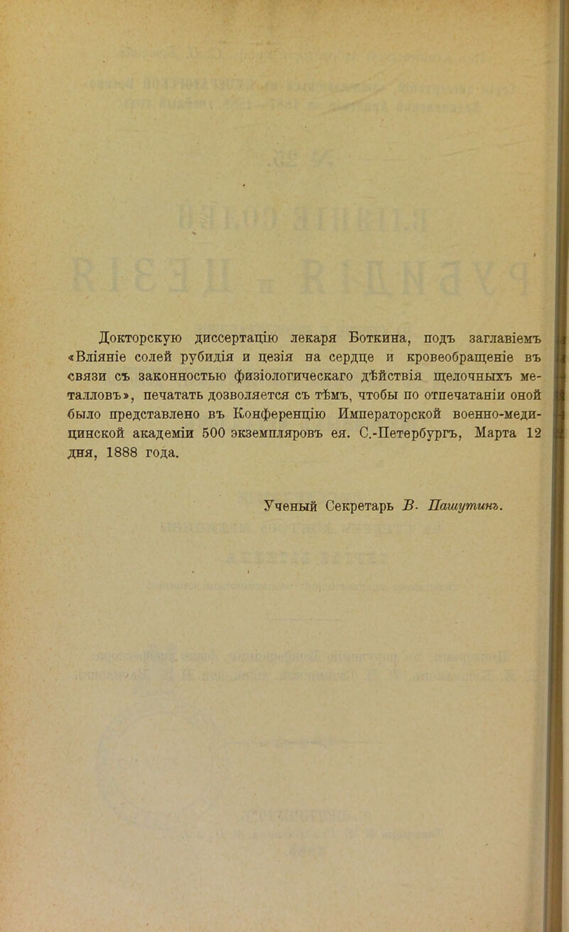 Докторскую диссертацію лекаря Боткина, подъ заглавіемъ «Вліяніе солей рубидія и цезія на сердце и кровеобращеніе въ связи съ законностью физіологическаго дѣйствія щелочныхъ ме- талловъ>, печатать дозволяется съ тѣмъ, чтобы по отпечатаніи оной было представлено въ Конференцию Императорской военно-меди- цинской академіи 500 экземпляровъ ея. С.-Петербургъ, Марта 12 дня, 1888 года. Ученый Секретарь В- Лашутинъ.