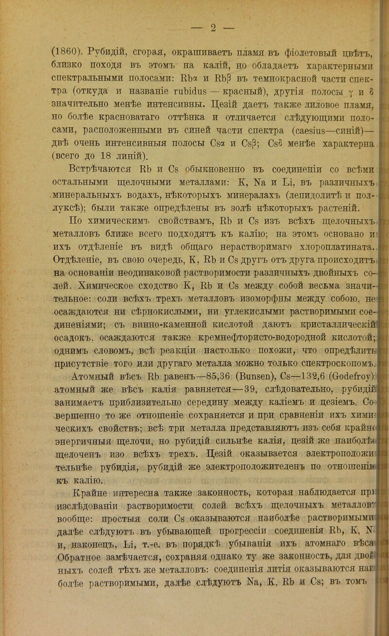 (1860). Рубидій, сгорая, окрашиваетъ пламя въ фіолетовый цвѣтъ, близко походя въ этомъ на калій, но обладаетъ характерными спектральными полосами: ЕЬа и ЕЬ(3 въ тёмнокрасной части спек- тра (откуда и названіе гиЬіаиз — красный), другія полосы ■[ и 8 значительно менѣе интенсивны. Цезій даетъ также лиловое пламя, но болѣе красноватаго оттѣнка и отличается слѣдующими поло- сами, расположенными въ синей части спектра (саезііі8—синій)— двѣ очень интенсивный полосы Сза и СзР; Сзо менѣе характерна (всего до 18 линій). Встрѣчаются ЕЬ и Сз обыкновенно въ соединеніи со всѣми остальными щелочными металлами: К, №а и Ел, въ различныхъ. минеральныхъ водахъ, нѣкоторыхъ минералахъ (лепидолитѣ и пол- • луксѣ); были также опредѣлены въ золѣ нѣкоторыхъ растеній. По химическимъ свойствамъ, ЕЬ и Сз изъ всѣхъ щелочныхъ металловъ ближе всего подходятъ къ калію; на этомъ основано и; ихъ отдѣленіе въ видѣ общаго нерастворимаго хлороплатината.. Отдѣленіе, въ свою очередь, К, ЕЬ и Сз другъ отъ друга происходить> на основаніи неодинаковой растворимости различныхъ двойныхъ со- лей. Химическое сходство К, ЕЬ и Сз между собой весьма значи- тельное: соли всѣхъ трехъ металловъ изоморфны между собою, не осаждаются ни сѣрнокислыми, ни углекислыми растворимыми сое- диненіями; съ винно-каменной кислотой даютъ кристаллическі осадокъ, осаждаются также кремнефтористо-водородной кислотой; однимъ словомъ, всѣ реакціи настолько похожи, что опредѣлити присутствіе того или другаго металла можно только спектроскопомъ. Атомный вѣсъ ЕЬ равенъ—85,36 (Випзеп), Сз—132,6 (О-осІеітоу): атомный же вѣсъ калія равняется—39, слѣдовательно, рубид' занимаетъ приблизительно середину между каліемъ и цезіемъ. Со- вершенно то же отношеніе сохраняется и при сравненіи ихъ хими ческихъ свойствъ; всѣ три металла представляютъ изъ себя крайж энергичный щелочи, но рубидій сильнѣе калія, цезій же наиболѣ щелоченъ изо всѣхъ трехъ. Цезій оказывается электрополож тельнѣе рубидія, рубидій же электроположителенъ по отноше~* къ калію. Крайне интересна также законность, которая наблюдается прі изслѣдованіи растворимости солей всѣхъ щелочныхъ металлов вообще: простыя соли Сз оказываются наиболѣе растворимым далѣе слѣдуютъ въ убывающей прогрессіи соединенія ЕЬ, К, № и, наконецъ, Ьі, т.-е. въ порядкѣ убыванія ихъ атомнаго вѣс Обратное замѣчается, сохраняя однако ту же законность, для дво ныхъ солей тѣхъ же металловъ: соединенія литія оказываются нав болѣе растворимыми, далѣе слѣдуютъ Ш, К, ЕЬ и Сз; въ томъ