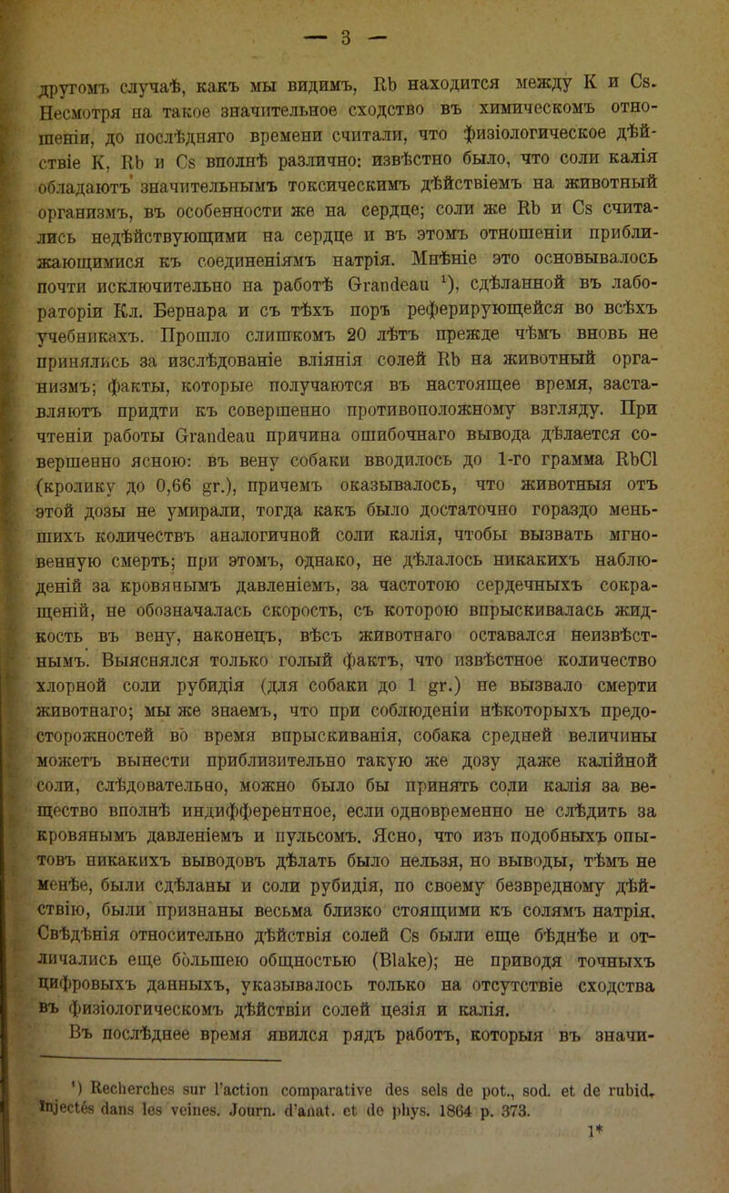 другомъ случаѣ, какъ мы видимъ, КЬ находится между К и Св. Несмотря на такое значительное сходство въ химическомъ отно- шеніи, до послѣдняго времени считали, что физіологическое дѣй- ствіе К, КЬ и Сз вполнѣ различно: извѣстно было, что соли калія обладаютъ' значительнымъ токсическимъ дѣйствіемъ на животный организмъ, въ особенности же на сердце; соли же КЬ и Сз счита- лись недействующими на сердце и въ этомъ отношеніи прибли- жающимися къ соединеніямъ натрія. Мнѣніе это основывалось почти исключительно на работѣ бтапсіеаи х)> сдѣланной въ лабо- раторіи Кл. Бернара и съ тѣхъ поръ реферирующейся во всѣхъ учебникахъ. Прошло слишкомъ 20 лѣтъ прежде чѣмъ вновь не принялись за изслѣдованіе вліянія солей КЬ на животный орга- низмъ; факты, которые получаются въ настоящее время, заста- вляюсь придти къ совершенно противоположному взгляду. При чтеніи работы Ѳгапсіеаи причина ошибочнаго вывода дѣлается со- вершенно ясною: въ вену собаки вводилось до 1-го грамма КЬСІ (кролику до 0,66 §г.), причемъ оказывалось, что животныя отъ этой дозы не умирали, тогда какъ было достаточно гораздо мень- шихъ количествъ аналогичной соли калія, чтобы вызвать мгно- венную смерть; при этомъ, однако, не дѣлалось никакихъ наблю- деній за кровянымъ давленіемъ, за частотою сердечныхъ сокра- щеній, не обозначалась скорость, съ которою впрыскивалась жид- кость въ вену, наконецъ, вѣсъ животнаго оставался неизвѣст- нымъ. Выяснялся только голый фактъ, что извѣстное количество хлорной соли рубидія (для собаки до 1 дг.) не вызвало смерти животнаго; мы же знаемъ, что при соблюдены нѣкоторыхъ предо- сторожностей во время впрыскиванія, собака средней величины можетъ вынести приблизительно такую же дозу даже калійной соли, слѣдовательно, можно было бы принять соли калія за ве- щество вполнѣ индифферентное, если одновременно не слѣдить за кровянымъ давленіемъ и пульсомъ. Ясно, что изъ подобныхъ опы- товъ никакихъ выводовъ дѣлать было нельзя, но выводы, тѣмъ не менѣе, были сдѣланы и соли рубидія, по своему безвредному дѣй- ствію, были признаны весьма близко стоящими къ солямъ натрія. Свѣдѣнія относительно дѣйствія солей Сз были еще бѣднѣе и от- личались еще большею общностью (Віаке); не приводя точныхъ цифровыхъ данныхъ, указывалось только на отсутствіе сходства въ физіологическомъ дѣйствіи солей цезія и калія. Въ послѣднее время явился рядъ работъ, который въ значи- ') КесІіегсЬсн зиг Гасііоп согарагаііѵе Йез веів йе роі., вой. еі йе шЬійт Ііцесібв (іапз Іез ѵеіпез. .Іоигп. й'апа*. е* йе рЬуз. 1864 р. 373.