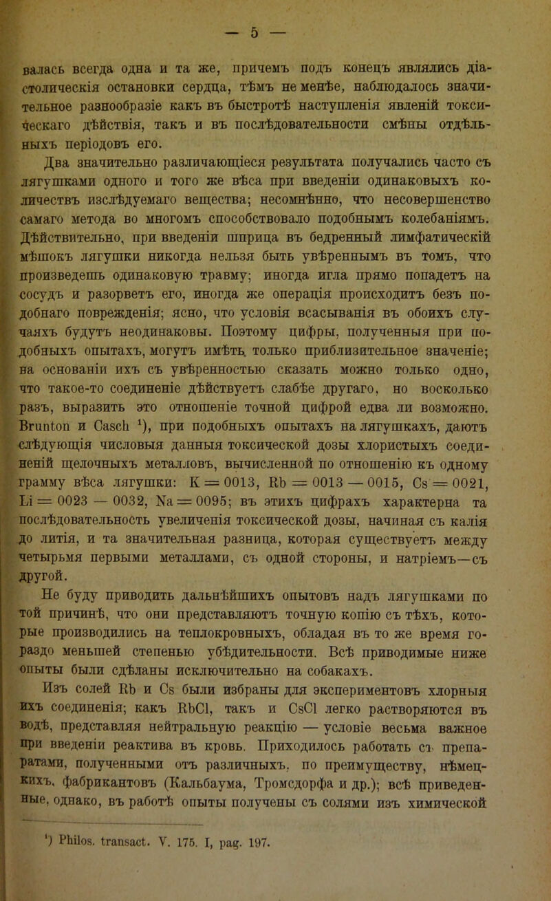 — о — валясь всегда одна и та же, причемъ подъ конецъ являлись діа- (Тп.іичѳскія остановки сердца, тѣмъ немѳнѣе, наблюдалось значи- тельное разнообразіе какъ въ быстротѣ наступленія явленій токси- ческаго дѣйствія, такъ и въ послѣдовательности смѣны отдѣль- ныхъ періодовъ его. Два значительно различающееся результата получались часто съ лягушками одного и того же вѣса при введеніи одинаковыхъ ко- личествъ изслѣдуемаго вещества; несомнѣннѳ, что несовершенство самаго метода во многомъ способствовало подобнымъ колебаніямъ. Дѣйствительно, при введеніи шприца въ бедренный лимфатическій мѣшокъ лягушки никогда нельзя быть увѣреннымъ въ томъ, что произведешь одинаковую травму; иногда игла прямо попадетъ на сосудъ и разорветъ его, иногда же операція происходитъ безъ по- добнаго поврежденія; ясно, что условія всасыванія въ обоихъ слу- чаяхъ будутъ неодинаковы. Поэтому цифры, полученныя при по- добныхъ опытахъ, могутъ имѣть. только приблизительное значеніе; на основаніи ихъ съ увѣренностью сказать можно только одно, что такое-то соединеніе дѣйствуетъ слабѣе другаго, но восколько разъ, выразить это отношеніе точной цифрой едва ли возможно. Впіпіоп и СазсЬ. *), при подобныхъ опытахъ на лягушкахъ, даютъ <ілѣдующія числовыя данныя токсической дозы хлористыхъ соеди- неній щелочныхъ металловъ, вычисленной по отношенію къ одному грамму вѣса лягушки: К = 0013, КЬ = 0013 — 0015, Сз = 0021, Іл = 0023 — 0032, Ш = 0095; въ этихъ цифрахъ характерна та послѣдовательность увеличенія токсической дозы, начиная съ калія до литія, и та значительная разница, которая существуетъ между четырьмя первыми металлами, съ одной стороны, и натріемъ—съ другой. Не буду приводить дальнѣйшихъ опытовъ надъ лягушками по той причинѣ, что они представляютъ точную копію съ тѣхъ, кото- рые производились на теплокровныхъ, обладая въ то же время го- раздо меньшей степенью убѣдительности. Всѣ приводимые ниже опыты были сдѣланы исключительно на собакахъ. Изъ солей КЪ и Сз были избраны для экспериментовъ хлорныя ихъ соодиненія; какъ КЪСІ, такъ и СзСІ легко растворяются въ водѣ, представляя нейтральную реакцію — условіе весьма важное при введеніи реактива въ кровь. Приходилось работать съ препа- ратами, полученными отъ различныхъ. по преимуществу, нѣмец- кихъ, фабрикантовъ (Кальбаума, Тромсдорфа и др.); всѣ приведен- ные, однако, въ работѣ опыты получены съ солями изъ химической