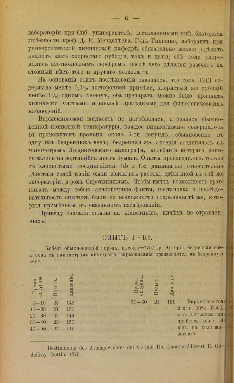 лабораторіи при Спб. университетѣ, доставленными мнѣ, благодаря любезности проф. Д. И. Менделѣева. Г-нъ Тищенко, лаборантъ при университетской химической кафедрѣ, обязательно взялся сдѣлать- анализъ какъ хлористаго рубидія, такъ и цезія; обѣ соли титро- вались азотнокислымъ серебромъ, послѣ чего дѣлался разсчетъ на атомный вѣсъ того и другаго металла 4). На основаніи этихъ изслѣдованій оказалось, что соль СзСІ со- держала менѣе 0,1°/о посторонней примѣси, хлористый же рубидій менѣе 1%; однимъ словомъ, оба препарата можно было признать химически чистыми и вполнѣ пригодными для физіологическихъ наблюденій. Впрыскиваемая жидкость не нагрѣвалась, а бралась обыкно- венной комнатной температуры; каждое впрыскиваніе совершалось въ промежутокъ времени около 5-ти секундъ, .обыкновенно въ одну изъ бедренныхъ венъ; бедренная же артерія соединялась съ. манометромъ Людвиговскаго кимографа, колебанія котораго запи- сывались на вертящійся листъ бумаги. Опыты производились только съ хлористыми соединеніями ЕЬ и Сз; данныя же относительно дѣйствія солей калія были взяты изъ работы, сдѣланной въ той же лабораторіи, д-ромъ Сиротининымъ. Чтобы имѣть возможность срав- нивать между собою аналогичные факты, постановка и послѣдо- вательность опытовъ были по возможности сохранены тѣ же, кото- рый примѣнены въ указанномъ изслѣдованіи. Приведу сначала опыты на животныхъ, ничѣмъ не отравлен- ныхъ. ОПЫТЪ І-КЪ. Кобель обыкновенной породы, вѣсомъ=7750 гр. Артерія бедренвая сое- динена съ манометромъ кимографа, впрыскнванія производятся въ бедренную нему. ^ я 2 « «° и »| п 5 *§ а 4 0—10 23 149 50—60 21 151 Впрыскиваетсяі| 10—20 21 150 2 к. с 10°/о ВЬСІ, 20—30 22 149 т. е. 0,2 грамма плиі| 30—40 23 150 приблизительно 3 40—50 22 149 ш^г. на кило жи- вотного. |!) Вевііттипв сіез АЮт^ешсМез йез Св шкі ЕЬ. Іпаидигаісііззегі Е Оо-1 аегГгоу. (доиіп. 1876.