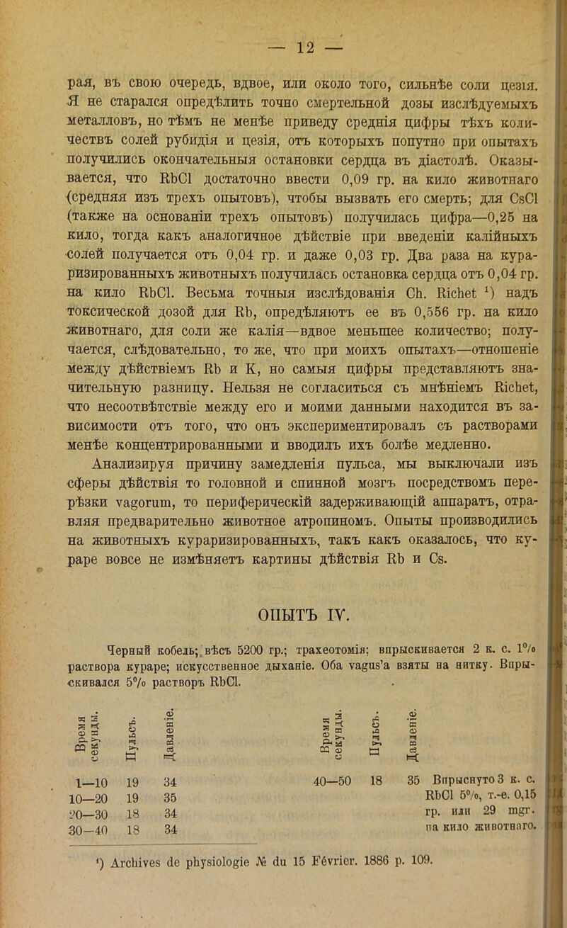рая, въ свою очередь, вдвое, или около того, сильнѣе соли цезія. Я не старался опредѣлить точно смертельной дозы изслѣдуемыхъ металловъ, но тѣмъ не менѣе приведу среднія цифры тѣхъ коли- чествъ солей рубидія и цезія, отъ которыхъ попутно при опытахъ получились окончательный остановки сердца въ діастолѣ. Оказы- вается, что КЬСІ достаточно ввести 0,09 гр. на кило животнаго {средняя изъ трехъ опытовъ), чтобы вызвать его смерть; для СвСІ (также на основаніи трехъ опытовъ) получилась цифра—0,25 на кило, тогда какъ аналогичное дѣйствіе при введеніи калійныхъ солей получается отъ 0,04 гр. и даже 0,03 гр. Два раза на кура- ризированныхъ животныхъ получилась остановка сердца отъ 0,04 гр. на кило ЕЬСІ. Весьма точныя изслѣдованія СЬ. ШспеЬ х) надъ токсической дозой для КЪ, опредѣляютъ ее въ 0,556 гр. на кило животнаго, для соли же калія—вдвое меньшее количество; полу- чается, слѣдовательно, то же, что при моихъ опытахъ—отношеніе между дѣйствіемъ ВЪ и К, но самыя цифры представляютъ зна- чительную разницу. Нельзя не согласиться съ мнѣніемъ ШсЬеѣ, что несоотвѣтствіе между его и моими данными находится въ за- висимости отъ того, что онъ экспериментировалъ съ растворами менѣе концентрированными и вводилъ ихъ болѣе медленно. Анализируя причину замедленія пульса, мы выключали изъ сферы дѣйствія то головной и спинной мозгъ посредствомъ пере- рѣзки ѵа§огшп, то периферический задерживающій аппаратъ, отра- вляя предварительно животное атропиномъ. Опыты производились на животныхъ кураризированныхъ, такъ какъ оказалось, что ку- раре вовсе не измѣняетъ картины дѣйствія КЪ и Сз. Черный кобель^ вѣсъ 5200 гр.; трахеотомія; впрыскивается 2 к. с. 1% раствора кураре; искусственное дыханіе. Оба ѵа§из'а взяты на нитку. Впры- скивался 5°/о растворъ КЪСЪ ОПЫТЪ IV. 1—10 19 10—20 19 УО—30 18 30-40 18 34 35 34 34 40—50 18 35 Впрыснуто 3 к. с. КЬСІ 5°/о, т.-е. 0,15 гр. или 29 т&г. па кило животного. ') АгсЬіѵез (іе рЬуаіоІодіе № йи 15 Ееѵгіег. 1886 р. 109.