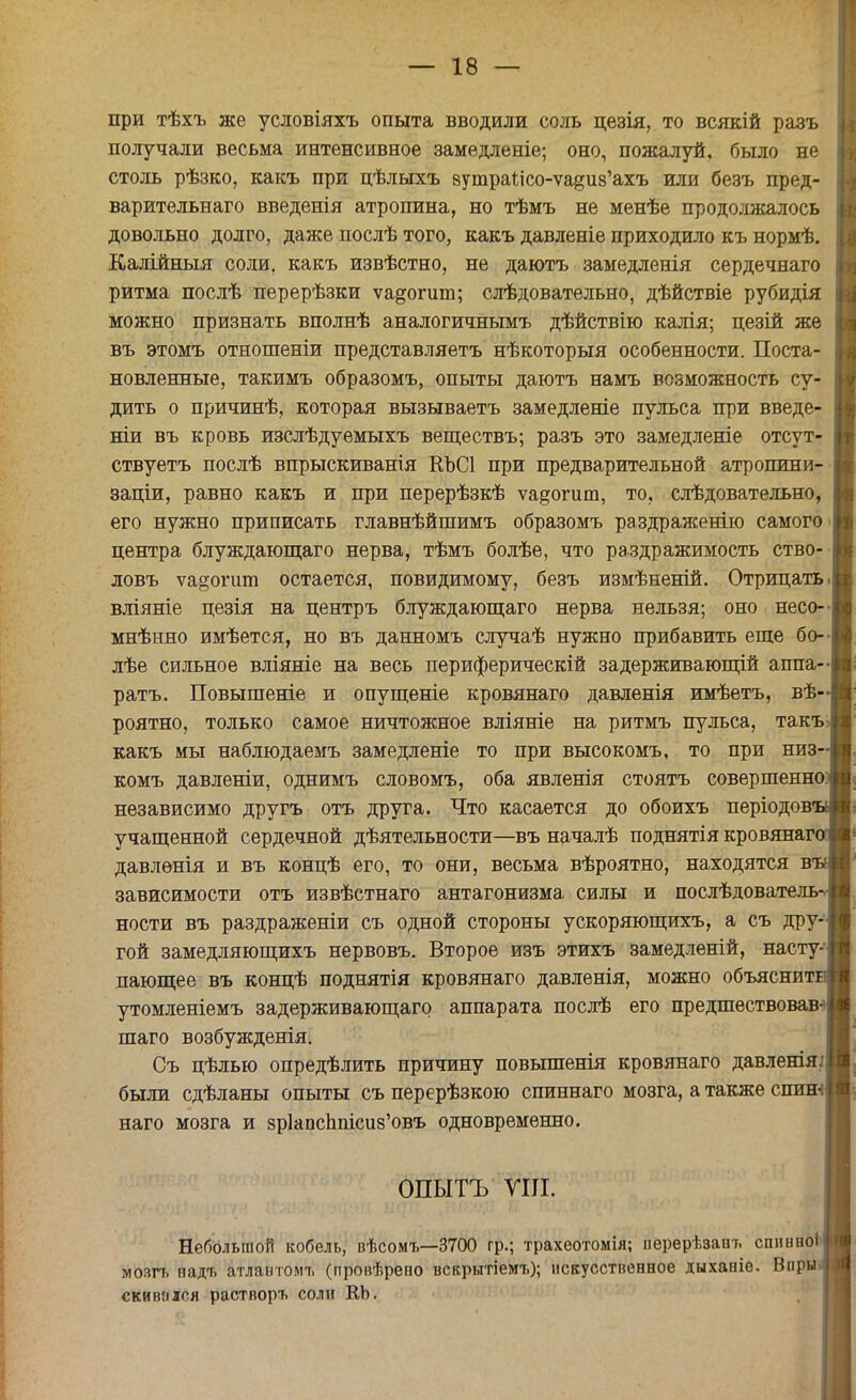 при тѣхъ же условіяхъ опыта вводили соль цезія, то всякій разъ получали весьма интенсивное замедленіе; оно, пожалуй, было не столь рѣзко, какъ при цѣлыхъ вутраисо-уа^из'ахъ или безъ пред- варительнаго введенія атропина, но тѣмъ не менѣе продолжалось довольно долго, даже послѣ того, какъ давленіе приходило къ нормѣ. Калійныя соли, какъ извѣстно, не даютъ замедленія сердечнаго ритма послѣ перерѣзки ѵа^огит; слѣдовательно, дѣйствіе рубидія можно признать вполнѣ аналогичнымъ дѣйствію калія; цезій же въ этомъ отношеніи представляетъ нѣкоторыя особенности. Поста- новленные, такимъ образомъ, опыты даютъ намъ возможность су- дить о причинѣ, которая вызываетъ замедленіе пульса при введе- ніи въ кровь изслѣдуемыхъ веществъ; разъ это замедленіе отсут- ствуетъ послѣ впрыскиванія КЪСІ при предварительной атропини- заціи, равно какъ и при перерѣзкѣ ѵадогиш, то, слѣдовательно, его нужно приписать главнѣйшимъ образомъ раздраженію самого центра блуждающаго нерва, тѣмъ болѣе, что раздражимость ство- ловъ ѵа§огшп остается, повидимому, безъ измѣненій. Отрицать вліяніе цезія на центръ блуждающаго нерва нельзя; оно несо- мнѣнно имѣется, но въ данномъ случаѣ нужно прибавить еще бо- лѣе сильное вліяніе на весь периферическій задерживающій аппа- ратъ. Повышеніе и опущеніе кровянаго давленія имѣетъ, вѣ- роятно, только самое ничтожное вліяніе на ритмъ пульса, такъ какъ мы наблюдаемъ замедленіе то при высокомъ, то при низ' комъ давленіи, однимъ словомъ, оба явленія стоятъ совершенно независимо другъ отъ друга. Что касается до обоихъ періодовг учащенной сердечной дѣятельности—въ началѣ поднятія кровянаг давлѳнія и въ концѣ его, то они, весьма вѣроятно, находятся в зависимости отъ извѣстнаго антагонизма силы и послѣдователь^ ности въ раздраженіи съ одной стороны ускоряющихъ, а съ дру- гой замедляющихъ нервовъ. Второе изъ этихъ замедленій, насту- пающее въ концѣ поднятія кровянаго давленія, можно объяснит утомленіемъ задерживающаго аппарата послѣ его предшествовав-^ шаго возбужденія. Съ цѣлью определить причину повышенія кровянаго давленія.' были сдѣланы опыты съ перерѣзкою спиннаго мозга, а также спит наго мозга и зр1апсппіси8'овъ одновременно. ОПЫТЪ УШ. Небольшой кобель, вѣсомъ—3700 гр.; трахеотомія; перерѣзаіп, спннпоі мозгь еадт» атлавтомъ (провѣрено вскрытіемъ); искусственное дыханіе. Виры скивпіся растворъ соли КЪ.
